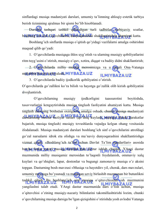 2 
 
 
sinflardagi musiqa madaniyati darslari, umumiy ta’limning ahloqiy-estetik tarbiya 
berish tizimining ajralmas bir qismi bo’lib hisoblanadi.  
Darsdan tashqari tashkil qilinadigan turli tadbirlar, tarbiyaviy soatlar, 
boshlang’ich sinf o’quvchilarini, dunyoqarashini shakllantirishda ahamiyati katta. 
Boshlang’ich sinflarda musiqa o’qitish qo’yidagi vazifalarni amalga oshirishni 
maqsad qilib qo’yadi: 
1. O’quvchilarda musiqaga ihlos uyg’otish va ularning musiqiy qobiliyatlarini 
ritm tuyg’usini o’stirish, musiqiy o’quv, xotira, diqqat va badiiy didni shakllantirish; 
2. O’quvchilarda milliy musiqa merosimizga va u orqali Ona-Vatanga 
muhabbat hissini tarbiyalash; 
3. O’quvchilarda badiiy ijodkorlik qobiliyatini o’stirish. 
O’quvchilarda go’zallikni ko’ra bilish va hayotga go’zallik olib kirish qobiliyatini 
rivojlantirish. 
 
O’quvchilarning 
musiqiy 
ijodkorligini 
taassurotini 
boyitishda, 
tasavvurlarini kengaytirishda musiqa tinglash faoliyatini ahamiyati katta. Musiqa 
tinglash darsining boshidan oxirigacha amalga oshadi, chunki musiqa madaniyati 
darslarining barcha faoliyat turlari (qo’shiq kuylash, musiqiy ritmik harakatlar 
bajarish, musiqa tinglash) musiqiy tovushlarda vujudga kelgan ohang vositasida 
ifodalanadi. Musiqa madaniyati darslari boshlang’ich sinf o’quvchilarini atrofdagi 
go’zal narsalarni idrok eta olishga va ma’naviy dunyoqarashini shakllantirishga 
xizmat qiladi. «Boshlang’ich ta’lim uchun Davlat Ta’lim standartlari» asosida 
barcha fanlar qatori musiqa fanidan ham dastur ishlab chiqildi. YAngi dastur 
mazmunida milliy musiqamiz merosidan to’laqonli foydalanish, ommaviy xalq 
kuylari va qo’shiqlari, lapar, dostonlar va bugungi zamonaviy musiqa o’z aksini 
topgan. Dasturning bosh mavzusi «Musiqa va hayotdir» yil, chorak, dars mavzulari, 
umumiy mavzuga bo’ysunadi va mantiqan uzviy birlashib mazmunan bir butunlikni 
tashkil qiladi. Bu boshlang’ich sinf musiqa o’qituvchisidan ish mazmunini 
yangilashni talab etadi. YAngi dastur mazmunida dars o’tish uchun, musiqa 
o’qituvchisi o’zining musiqiy-nazariy bilimlarini takomillashtirishi lozim, chunki 
o’quvchilarning musiqa darsiga bo’lgan qiziqishini o’stirishda yosh avlodni Vatanga 
