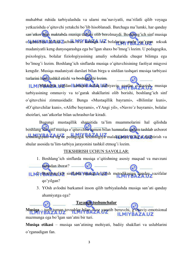 3 
 
 
muhabbat ruhida tarbiyalashda va ularni ma’naviyatli, ma’rifatli qilib voyaga 
yetkazishda o’qituvchi yetakchi bo’lib hisoblanadi. Barchaga ma’lumki, har qanday 
san’atkor ham maktabda musiqa darsini olib borolmaydi. Boshlang’ich sinf musiqa 
o’qituvchisi bo’lish uchun o’z kasbiga va bolalariga mehr qo’ygan юksak 
madaniyatli keng dunyoqarashga ega bo’lgan shaxs bo’lmog’i lozim. U pedagogika, 
psixologiya, bolalar fiziologiyasining amaliy sohalarida chuqur bilimga ega 
bo’lmog’i lozim. Boshlang’ich sinflarda musiqa o’qituvchisining faoliyat miqyosi 
kengdir. Musiqa madaniyati darslari bilan birga u sinfdan tashqari musiqa tarbiyasi 
turlarini ham tashkil etishi va boshqarishi lozim. 
 
Maktabda sinfdan tashqari ochiq tarbiyaviy soatlar o’tkazish, musiqa 
tarbiyasining ommaviy va to’garak shakllarini olib borishi, boshlang’ich sinf 
o’qituvchisi zimmasidadir. Bunga «Mustaqillik bayrami», «Bilimlar kuni», 
«O’qituvchilar kuni», «Alifbe bayrami», «YAngi yil», «Navro’z bayrami», bolalar 
shoirlari, san’atkorlar bilan uchrashuvlar kiradi. 
 
Bugungi mustaqillik sharoitida ta’lim muammolarini hal qilishda 
boshlang’ich sinf musiqa o’qituvchisi zamon bilan hamnafas qadam tashlab axborot 
texnologiyasi va ilg’or pedagogik texnologiya malakalarini to’liq o’zlashtirish va 
shular asosida ta’lim-tarbiya jarayonini tashkil etmog’i lozim.  
TEKSHIRISH UCHUN SAVOLLAR: 
1. Boshlang’ich sinflarda musiqa o’qitishning asosiy maqsad va mavzuni 
nimadan iborat? 
2. Boshlang’ich sinflarda musiqa o’qitish metodikasiga qanday vazifalar 
qo’yilgan? 
3. YOsh avlodni barkamol inson qilib tarbiyalashda musiqa san’ati qanday 
ahamiyatga ega? 
Tayanch tushunchalar 
Musiqa – turli tuman tovushlar bilan ovoz yaratib beruvchi, g’oyaviy-emotsional 
mazmunga ega bo’lgan san’atni bir turi. 
Musiqa etikasi – musiqa san’atining mohiyati, badiiy shakllari va uslublarini 
o’rganadigan fan. 
