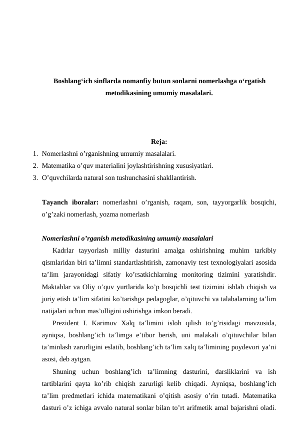 Boshlangʻich sinflarda nomanfiy butun sonlarni nomerlashga oʻrgatish
metodikasining umumiy masalalari.
Reja:
1. Nomerlashni o’rganishning umumiy masalalari.
2. Matematika o’quv materialini joylashtirishning xususiyatlari.
3. O’quvchilarda natural son tushunchasini shakllantirish.
Tayanch  iboralar:  nomerlashni  o’rganish,  raqam,  son,  tayyorgarlik  bosqichi,
o’g’zaki nomerlash, yozma nomerlash
Nomerlashni o’rganish metodikasining umumiy masalalari
Kadrlar  tayyorlash  milliy  dasturini  amalga  oshirishning  muhim  tarkibiy
qismlaridan biri ta’limni standartlashtirish, zamonaviy test texnologiyalari asosida
ta’lim  jarayonidagi  sifatiy  ko’rsatkichlarning  monitoring  tizimini  yaratishdir.
Maktablar va Oliy o’quv yurtlarida ko’p bosqichli test tizimini ishlab chiqish va
joriy etish ta’lim sifatini ko’tarishga pedagoglar, o’qituvchi va talabalarning ta’lim
natijalari uchun mas’ulligini oshirishga imkon beradi.
Prezident  I.  Karimov  Xalq  ta’limini  isloh  qilish  to’g’risidagi  mavzusida,
ayniqsa,  boshlang’ich ta’limga  e’tibor  berish,  uni  malakali  o’qituvchilar  bilan
ta’minlash zarurligini eslatib, boshlang’ich ta’lim xalq ta’limining poydevori ya’ni
asosi, deb aytgan.
Shuning  uchun  boshlang’ich  ta’limning  dasturini,  darsliklarini  va  ish
tartiblarini  qayta  ko’rib  chiqish  zarurligi  kelib chiqadi.  Ayniqsa,  boshlang’ich
ta’lim predmetlari ichida matematikani o’qitish asosiy o’rin tutadi. Matematika
dasturi o’z ichiga avvalo natural sonlar bilan to’rt arifmetik amal bajarishni oladi.
