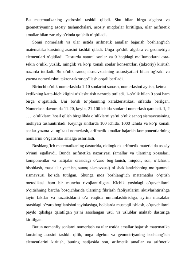 Bu  matematikaning  yadrosini  tashkil  qiladi.  Shu  bilan  birga  algebra  va
geometriyaning asosiy tushunchalari, asosiy miqdorlar kiritilgan, ular arifmetik
amallar bilan zaruriy o’rinda qo’shib o’qitiladi.
Sonni  nomerlash  va  ular  ustida  arifmetik  amallar  bajarish  boshlang’ich
matematika kursining asosini tashkil qiladi. Unga qo’shib algebra va geometriya
elementlari o’qitiladi. Dasturda natural sonlar va 0 haqidagi ma’lumotlarni asta-
sekin o’nlik, yuzlik, minglik va ko’p xonali sonlar konsentrlari (takroriy) kiritish
nazarda tutiladi. Bu o’nlik sanoq sismavzusining xususiyatlari bilan og’zaki va
yozma nomerlashni takror-takror qo’llash orqali beriladi.
Birinchi o’nlik nomerlashda 1-10 sonlarini sanash, nomerlashni aytish, ketma –
ketlikning katta-kichikligini o’zlashtirish nazarda tutiladi. 1-o’nlik bilan 0 soni ham
birga  o’rgatiladi.  Uni  bo’sh  to’plamning  xarakteristikasi  sifatida  berilgan.
Nomerlash davomida 11-20, keyin, 21-100 ichida sonlarni nomerlash qaraladi. 1, 2
. . .  o’nliklarni hosil qilish birgalikda o’nliklarni ya’ni o’nlik sanoq sismavzusining
mohiyati tushuntiriladi. Keyingi sinflarda 100 ichida, 1000 ichida va ko’p xonali
sonlar yozma va og’zaki nomerlash, arifmetik amallar bajarish komponentlarining
nomlarini o’rgatishlar amalga oshiriladi.
Boshlang’ich matematikaning dasturida, oldingidek arifmetik materialda asosiy
o’rinni  egallaydi.  Bunda  arifmetika  nazariyasi  (amallar  va  ularning  xossalari,
komponentlar  va  natijalar  orasidagi  o’zaro  bog’lanish,  miqdor,  son,  o’lchash,
hisoblash, masalalar yechish, sanoq sismavzusi) ni shakllantirishning mo’qammal
sismavzusi  ko’zda  tutilgan.  Shunga  mos  boshlang’ich  matematika  o’qitish
metodikasi  ham  bir  muncha  rivojlantirilgan.  Kichik  yoshdagi  o’quvchilarni
o’qitishning barcha bosqichlarida ularning fikrlash faoliyatlarini aktivlashtirishga
tayin  faktlar  va  kuzatishlarni  o’z  vaqtida  umumlashtirishga,  ayrim  masalalar
orasidagi o’zaro bog’lanishni tayinlashga, bolalarda mustaqil ishlash, o’quvchilarni
paydo qilishga  qaratilgan  ya’ni  asoslangan  usul  va uslublar  maktab  dasturiga
kiritilgan. 
Butun nomanfiy sonlarni nomerlash va ular ustida amallar bajarish matematika
kursining  asosini  tashkil  qilib,  unga  algebra  va  geometriyaning  boshlang’ich
elementlarini  kiritish,  buning  natijasida  son,  arifmetik  amallar  va  arifmetik
