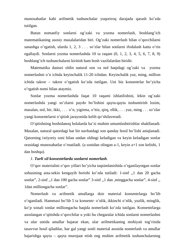 munosabatlar  kabi  arifmetik  tushunchalar  yuqoriroq  darajada  qarash  ko’zda
tutilgan.
Butun  nomanfiy  sonlarni  og’zaki  va  yozma  nomerlash,  boshlang’ich
matematikaning asosiy masalalaridan biri. Og’zaki nomerlash bilan o’quvchilarni
sanashga o’rgatish, ularda 1, 2, 3 . . . so’zlar bilan sonlarni ifodalash katta o’rin
egallaydi. Sonlarni yozma nomerlashda 10 ta raqam (0, 1, 2, 3, 4, 5, 6, 7, 8, 9)
boshlang’ich tushunchalarni kiritish ham bosh vazifalardan biridir. 
Matematika dasturi oldin natural  son va nol haqidagi  og’zaki va  yozma
nomerlashni o’n ichida keyinchalik 11-20 ichidan. Keyinchalik yuz, ming, million
ichida takror  – takror  o’rgatish ko’zda tutilgan. Uni  biz konsentrlar  bo’yicha
o’rgatish nomi bilan ataymiz. 
Sonlar  yozma  nomerlashda  faqat  10  raqami  ishlatilishini,  lekin  og’zaki
nomerlashda  yangi  so’zlarni  paydo  bo’lishini  qayta-qayta  tushuntirish  lozim,
masalan, nol, bir, ikki, . . .  o’n, yigirma, o’ttiz, qirq, ellik, . . . yuz, ming . . . so’zlar
yangi konsentrlarni o’qitish jarayonida kelib qo’shilaveradi.
O’qitishning boshidanoq bolalarda ba’zi muhim umumlashtirishlar shakllanadi.
Masalan, natural qatordagi har bir navbatdagi son qanday hosil bo’lishi aniqlanadi.
Qatorning ixtiyoriy soni bilan undan oldingi keladigan va keyin keladigan sonlar
orasidagi munosabatlar o’rnatiladi. (a sonidan olingan a-1, keyin a+1 son kelishi, 1
dan boshqa).
1. Turli xil konsentrlarda sonlarni nomerlash.
O’quv materialini o’quv yillari bo’yicha taqsimlanishida o’rganilayotgan sonlar
sohasining asta-sekin kengayib borishi ko’zda tutiladi: 1-sinf ,,1 dan 20 gacha
sonlar”, 2-sinf ,,1 dan 100 gacha sonlar” 3-sinf ,,1 dan ,minggacha sonlar”, 4-sinf ,,
1dan milliongacha sonlar”.
Nomerlash  va  arifmetik  amallarga  doir  material  konsentrlarga  bo’lib
o’rganiladi. Hammasi bo’lib 5 ta konsentr: o’nlik, ikkinchi o’nlik, yuzlik, minglik,
ko’p xonali sonlar milliongacha haqida nomerlash ko’zda tutilgan. Konsentrlarga
asoslangan o’qitishda o’quvchilar u yoki bu chegaralar ichida sonlarni nomerlashni
va  ular  ustida  amallar  bajarar  ekan,  ular  arifmetikaning  mohiyati  tog’risida
tasavvur hosil qiladilar, har gal yangi sonli material asosida nomerlash va amallar
bajarishga qayta – qayta murojaat etish eng muhim arifmetik tushunchalarning
