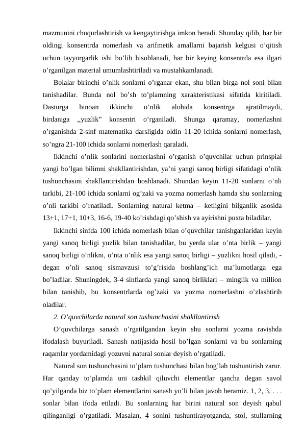 mazmunini chuqurlashtirish va kengaytirishga imkon beradi. Shunday qilib, har bir
oldingi  konsentrda  nomerlash  va  arifmetik  amallarni  bajarish  kelgusi  o’qitish
uchun tayyorgarlik ishi bo’lib hisoblanadi, har bir keying konsentrda esa ilgari
o’rganilgan material umumlashtiriladi va mustahkamlanadi.
Bolalar birinchi o’nlik sonlarni o’rganar ekan, shu bilan birga nol soni bilan
tanishadilar.  Bunda  nol  bo’sh  to’plamning  xarakteristikasi  sifatida  kiritiladi.
Dasturga  binoan  ikkinchi  o’nlik  alohida  konsentrga  ajratilmaydi,
birdaniga  ,,yuzlik”  konsentri  o’rganiladi.  Shunga  qaramay,  nomerlashni
o’rganishda 2-sinf matematika darsligida oldin 11-20 ichida sonlarni nomerlash,
so’ngra 21-100 ichida sonlarni nomerlash qaraladi.
Ikkinchi o’nlik sonlarini nomerlashni o’rganish o’quvchilar uchun prinspial
yangi bo’lgan bilimni shakllantirishdan, ya’ni yangi sanoq birligi sifatidagi o’nlik
tushunchasini shakllantirishdan boshlanadi. Shundan keyin 11-20 sonlarni o’nli
tarkibi, 21-100 ichida sonlarni og’zaki va yozma nomerlash hamda shu sonlarning
o’nli tarkibi o’rnatiladi. Sonlarning natural ketma – ketligini bilganlik asosida
13+1, 17+1, 10+3, 16-6, 19-40 ko’rishdagi qo’shish va ayirishni puxta biladilar.
Ikkinchi sinfda 100 ichida nomerlash bilan o’quvchilar tanishganlaridan keyin
yangi sanoq birligi yuzlik bilan tanishadilar, bu yerda ular o’nta birlik – yangi
sanoq birligi o’nlikni, o’nta o’nlik esa yangi sanoq birligi – yuzlikni hosil qiladi, -
degan  o’nli  sanoq  sismavzusi  to’g’risida  boshlang’ich  ma’lumotlarga  ega
bo’ladilar. Shuningdek, 3-4 sinflarda yangi sanoq birliklari – minglik va million
bilan  tanishib,  bu  konsentrlarda  og’zaki  va  yozma  nomerlashni  o’zlashtirib
oladilar.
2. O’quvchilarda natural son tushunchasini shakllantirish
O’quvchilarga  sanash  o’rgatilgandan  keyin  shu  sonlarni  yozma  ravishda
ifodalash buyuriladi. Sanash natijasida hosil bo’lgan sonlarni va bu sonlarning
raqamlar yordamidagi yozuvni natural sonlar deyish o’rgatiladi.
Natural son tushunchasini to’plam tushunchasi bilan bog’lab tushuntirish zarur.
Har  qanday  to’plamda  uni  tashkil  qiluvchi  elementlar  qancha  degan  savol
qo’yilganda biz to’plam elementlarini sanash yo’li bilan javob beramiz. 1, 2, 3, . . .
sonlar  bilan  ifoda  etiladi.  Bu  sonlarning  har  birini  natural  son  deyish  qabul
qilinganligi  o’rgatiladi.  Masalan,  4  sonini  tushuntirayotganda,  stol,  stullarning
