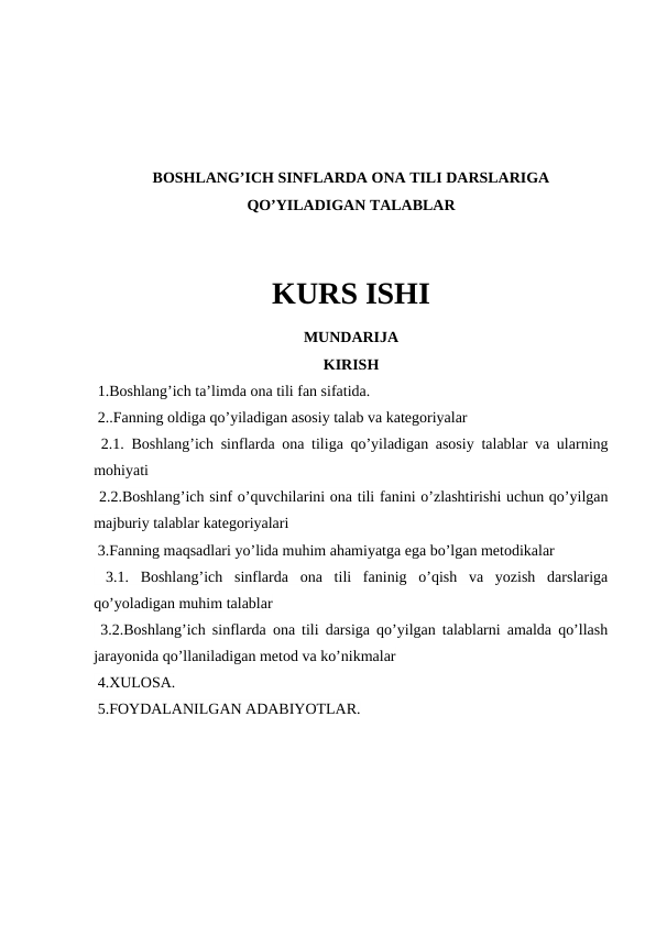 BOSHLANG’ICH SINFLARDA ONA TILI DARSLARIGA
QO’YILADIGAN TALABLAR
KURS ISHI
MUNDARIJA
KIRISH
 1.Boshlang’ich ta’limda ona tili fan sifatida.
 2..Fanning oldiga qo’yiladigan asosiy talab va kategoriyalar
 2.1. Boshlang’ich sinflarda ona tiliga qo’yiladigan asosiy talablar va ularning
mohiyati 
 2.2.Boshlang’ich sinf o’quvchilarini ona tili fanini o’zlashtirishi uchun qo’yilgan
majburiy talablar kategoriyalari
 3.Fanning maqsadlari yo’lida muhim ahamiyatga ega bo’lgan metodikalar 
 3.1.  Boshlang’ich  sinflarda  ona  tili  faninig  o’qish  va  yozish  darslariga
qo’yoladigan muhim talablar
 3.2.Boshlang’ich sinflarda ona tili darsiga qo’yilgan talablarni amalda qo’llash
jarayonida qo’llaniladigan metod va ko’nikmalar
 4.XULOSA.
 5.FOYDALANILGAN ADABIYOTLAR.

