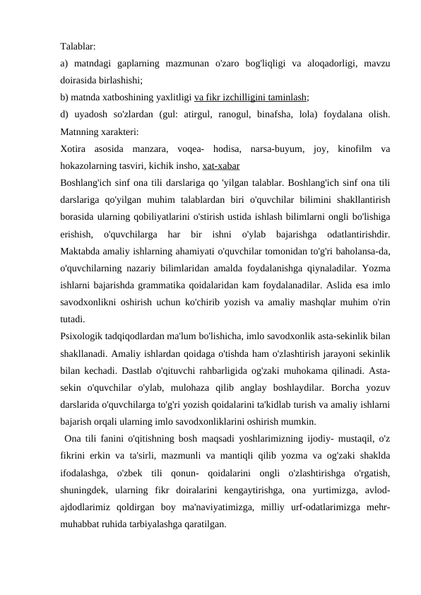 Talablar:
a)  matndagi  gaplarning  mazmunan  o'zaro  bog'liqligi  va  aloqadorligi,  mavzu
doirasida birlashishi;
b) matnda xatboshining yaxlitligi va fikr izchilligini taminlash;
d)  uyadosh  so'zlardan  (gul:  atirgul,  ranogul,  binafsha,  lola)  foydalana  olish.
Matnning xarakteri:
Xotira  asosida  manzara,  voqea-  hodisa,  narsa-buyum,  joy,  kinofilm  va
hokazolarning tasviri, kichik insho, xat-xabar
Boshlang'ich sinf ona tili darslariga qo 'yilgan talablar. Boshlang'ich sinf ona tili
darslariga  qo'yilgan  muhim  talablardan  biri  o'quvchilar  bilimini  shakllantirish
borasida ularning qobiliyatlarini o'stirish ustida ishlash bilimlarni ongli bo'lishiga
erishish,  o'quvchilarga  har  bir  ishni  o'ylab  bajarishga  odatlantirishdir.
Maktabda amaliy ishlarning ahamiyati o'quvchilar tomonidan to'g'ri baholansa-da,
o'quvchilarning nazariy bilimlaridan amalda foydalanishga qiynaladilar. Yozma
ishlarni bajarishda grammatika qoidalaridan kam foydalanadilar. Aslida esa imlo
savodxonlikni oshirish uchun ko'chirib yozish va amaliy mashqlar muhim o'rin
tutadi.
Psixologik tadqiqodlardan ma'lum bo'lishicha, imlo savodxonlik asta-sekinlik bilan
shakllanadi. Amaliy ishlardan qoidaga o'tishda ham o'zlashtirish jarayoni sekinlik
bilan kechadi. Dastlab o'qituvchi rahbarligida og'zaki muhokama qilinadi. Asta-
sekin  o'quvchilar  o'ylab,  mulohaza  qilib  anglay  boshlaydilar.  Borcha  yozuv
darslarida o'quvchilarga to'g'ri yozish qoidalarini ta'kidlab turish va amaliy ishlarni
bajarish orqali ularning imlo savodxonliklarini oshirish mumkin.
 Ona tili fanini o'qitishning bosh maqsadi yoshlarimizning ijodiy- mustaqil, o'z
fikrini erkin va ta'sirli, mazmunli va mantiqli qilib yozma va og'zaki shaklda
ifodalashga,  o'zbek  tili  qonun-  qoidalarini  ongli  o'zlashtirishga  o'rgatish,
shuningdek,  ularning  fikr  doiralarini  kengaytirishga,  ona  yurtimizga,  avlod-
ajdodlarimiz  qoldirgan  boy  ma'naviyatimizga,  milliy  urf-odatlarimizga  mehr-
muhabbat ruhida tarbiyalashga qaratilgan.
