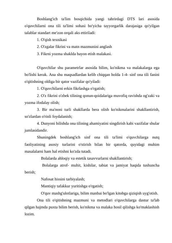 Boshlang'ich  ta'lim  bosqichida  yangi  tahrirdagi  DTS  lari  asosida
o'quvchilarni  ona  tili  ta'limi  sohasi  bo'yicha  tayyorgarlik  darajasiga  qo'yilgan
talablar standart me'zon orqali aks ettiriladi:
1. O'qish texnikasi
2. O'zgalar fikrini va matn mazmunini anglash
3. Fikrni yozma shaklda bayon etish malakasi.
 
O'quvchilar shu parametrlar asosida bilim, ko'nikma va malakalarga ega
bo'lishi kerak. Ana shu maqsadlardan kelib chiqqan holda 1-4- sinf ona tili fanini
o'qitishning oldiga bir qator vazifalar qo'yiladi:
1. O'quvchilarni erkin fikrlashga o'rgatish;
2. O'z fikrini o'zbek tilining qonun-qoidalariga muvofiq ravishda og'zaki va
yozma ifodalay olish;
3. Bir ma'noni turli shakllarda bera olish ko'nikmalarini shakllantirish,
so'zlardan o'rinli foydalanish;
4. Dunyoni bilishda ona tilining ahamiyatini singdirish kabi vazifalar shular
jumlasidandir.
Shuningdek  boshlang'ich  sinf  ona  tili  ta'limi  o'quvchilarga  nutq
faoliyatining  asosiy  turlarini  o'stirish  bilan  bir  qatorda,  quyidagi  muhim
masalalarni ham hal etishni ko'zda tutadi.
 Bolalarda ahloqiy va estetik tasavvurlarni shakllantirish;
 Bolalarga atrof- muhit, kishilar, tabiat va jamiyat haqida tushuncha
berish;
 Nafosat hissini tarbiyalash;
 Mantiqiy tafakkur yuritishga o'rgatish;
 O'quv mashg'ulotlariga, bilim manbai bo'lgan kitobga qiziqish uyg'otish.
Ona tili  o'qitishning mazmuni  va metodlari  o'quvchilarga dastur  ta'lab
qilgan hajmda puxta bilim berish, ko'nikma va malaka hosil qilishga ko'maklashish
lozim.
