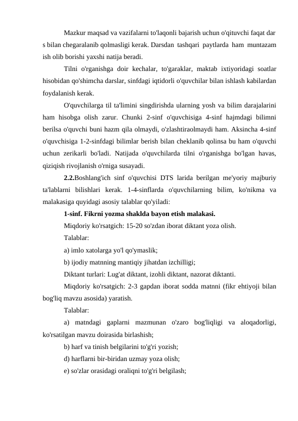 Mazkur maqsad va vazifalarni to'laqonli bajarish uchun o'qituvchi faqat dar
s bilan chegaralanib qolmasligi kerak. Darsdan tashqari paytlarda ham muntazam
ish olib borishi yaxshi natija beradi. 
Tilni  o'rganishga  doir  kechalar, to'garaklar, maktab ixtiyoridagi  soatlar
hisobidan qo'shimcha darslar, sinfdagi iqtidorli o'quvchilar bilan ishlash kabilardan
foydalanish kerak.
O'quvchilarga til ta'limini singdirishda ularning yosh va bilim darajalarini
ham  hisobga  olish  zarur.  Chunki  2-sinf  o'quvchisiga  4-sinf  hajmdagi  bilimni
berilsa o'quvchi buni hazm qila olmaydi, o'zlashtiraolmaydi ham. Aksincha 4-sinf
o'quvchisiga 1-2-sinfdagi bilimlar berish bilan cheklanib qolinsa bu ham o'quvchi
uchun zerikarli bo'ladi. Natijada o'quvchilarda tilni o'rganishga bo'lgan havas,
qiziqish rivojlanish o'rniga susayadi.
2.2.Boshlang'ich sinf o'quvchisi DTS larida berilgan me'yoriy majburiy
ta'lablarni  bilishlari  kerak.  1-4-sinflarda  o'quvchilarning  bilim,  ko'nikma  va
malakasiga quyidagi asosiy talablar qo'yiladi:
1-sinf. Fikrni yozma shaklda bayon etish malakasi.
Miqdoriy ko'rsatgich: 15-20 so'zdan iborat diktant yoza olish.
Talablar: 
a) imlo xatolarga yo'l qo'ymaslik;
b) ijodiy matnning mantiqiy jihatdan izchilligi;
Diktant turlari: Lug'at diktant, izohli diktant, nazorat diktanti.
Miqdoriy ko'rsatgich: 2-3 gapdan iborat sodda matnni (fikr ehtiyoji bilan
bog'liq mavzu asosida) yaratish.
Talablar:
a)  matndagi  gaplarni  mazmunan  o'zaro  bog'liqligi  va  aloqadorligi,
ko'rsatilgan mavzu doirasida birlashish;
b) harf va tinish belgilarini to'g'ri yozish;
d) harflarni bir-biridan uzmay yoza olish;
e) so'zlar orasidagi oraliqni to'g'ri belgilash;
