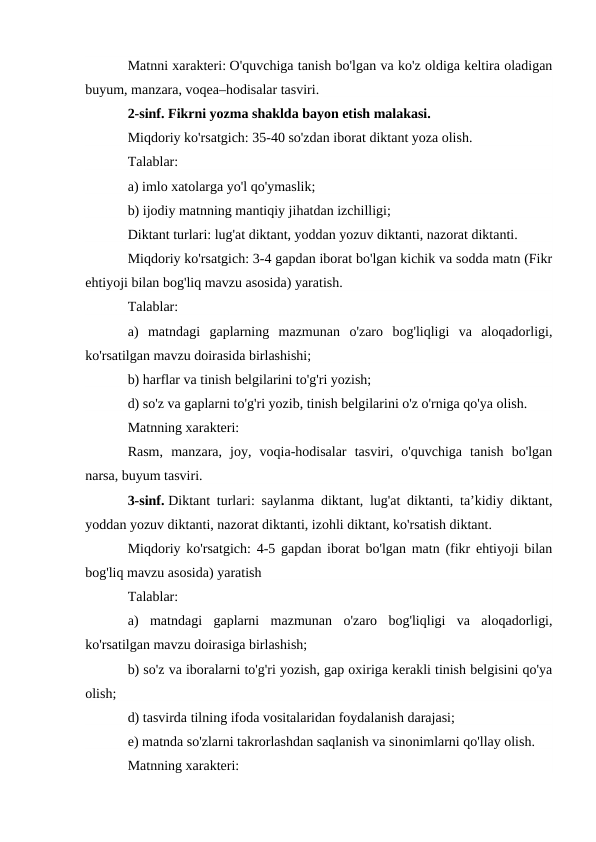 Matnni xarakteri: O'quvchiga tanish bo'lgan va ko'z oldiga keltira oladigan
buyum, manzara, voqea–hodisalar tasviri.
2-sinf. Fikrni yozma shaklda bayon etish malakasi.
Miqdoriy ko'rsatgich: 35-40 so'zdan iborat diktant yoza olish.
Talablar:
a) imlo xatolarga yo'l qo'ymaslik;
b) ijodiy matnning mantiqiy jihatdan izchilligi;
Diktant turlari: lug'at diktant, yoddan yozuv diktanti, nazorat diktanti.
Miqdoriy ko'rsatgich: 3-4 gapdan iborat bo'lgan kichik va sodda matn (Fikr
ehtiyoji bilan bog'liq mavzu asosida) yaratish.
Talablar:
a)  matndagi  gaplarning  mazmunan  o'zaro  bog'liqligi  va  aloqadorligi,
ko'rsatilgan mavzu doirasida birlashishi;
b) harflar va tinish belgilarini to'g'ri yozish;
d) so'z va gaplarni to'g'ri yozib, tinish belgilarini o'z o'rniga qo'ya olish.
Matnning xarakteri:
Rasm,  manzara,  joy,  voqia-hodisalar  tasviri,  o'quvchiga  tanish  bo'lgan
narsa, buyum tasviri.
3-sinf. Diktant turlari: saylanma diktant, lug'at diktanti, ta’kidiy diktant,
yoddan yozuv diktanti, nazorat diktanti, izohli diktant, ko'rsatish diktant.
Miqdoriy ko'rsatgich: 4-5 gapdan iborat bo'lgan matn (fikr ehtiyoji bilan
bog'liq mavzu asosida) yaratish
Talablar:
a)  matndagi  gaplarni  mazmunan  o'zaro  bog'liqligi  va  aloqadorligi,
ko'rsatilgan mavzu doirasiga birlashish;
b) so'z va iboralarni to'g'ri yozish, gap oxiriga kerakli tinish belgisini qo'ya
olish;
d) tasvirda tilning ifoda vositalaridan foydalanish darajasi;
e) matnda so'zlarni takrorlashdan saqlanish va sinonimlarni qo'llay olish.
Matnning xarakteri:
