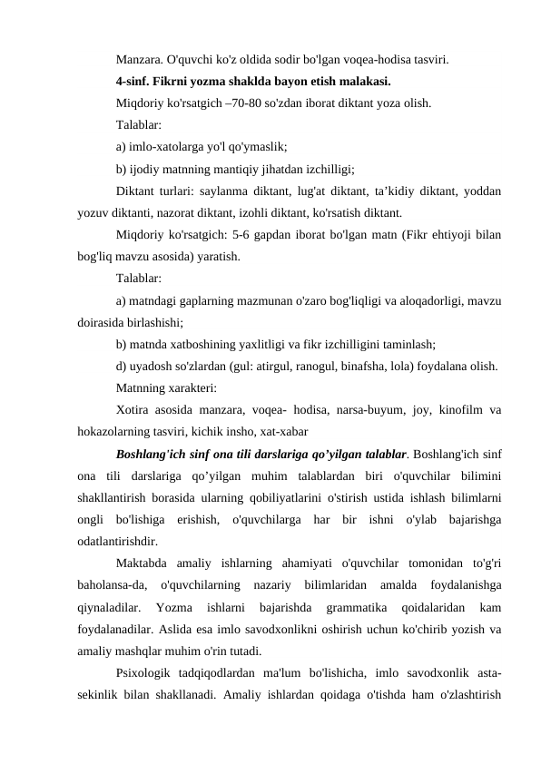 Manzara. O'quvchi ko'z oldida sodir bo'lgan voqea-hodisa tasviri.
4-sinf. Fikrni yozma shaklda bayon etish malakasi.
Miqdoriy ko'rsatgich –70-80 so'zdan iborat diktant yoza olish.
Talablar:
a) imlo-xatolarga yo'l qo'ymaslik;
b) ijodiy matnning mantiqiy jihatdan izchilligi;
Diktant turlari: saylanma diktant, lug'at diktant, ta’kidiy diktant, yoddan
yozuv diktanti, nazorat diktant, izohli diktant, ko'rsatish diktant.
Miqdoriy ko'rsatgich: 5-6 gapdan iborat bo'lgan matn (Fikr ehtiyoji bilan
bog'liq mavzu asosida) yaratish.
Talablar:
a) matndagi gaplarning mazmunan o'zaro bog'liqligi va aloqadorligi, mavzu
doirasida birlashishi;
b) matnda xatboshining yaxlitligi va fikr izchilligini taminlash;
d) uyadosh so'zlardan (gul: atirgul, ranogul, binafsha, lola) foydalana olish.
Matnning xarakteri:
Xotira asosida manzara, voqea- hodisa, narsa-buyum, joy, kinofilm va
hokazolarning tasviri, kichik insho, xat-xabar
Boshlang'ich sinf ona tili darslariga qo’yilgan talablar. Boshlang'ich sinf
ona  tili  darslariga  qo’yilgan  muhim  talablardan  biri  o'quvchilar  bilimini
shakllantirish borasida ularning qobiliyatlarini o'stirish ustida ishlash bilimlarni
ongli  bo'lishiga  erishish,  o'quvchilarga  har  bir  ishni  o'ylab  bajarishga
odatlantirishdir.
Maktabda  amaliy  ishlarning  ahamiyati  o'quvchilar  tomonidan  to'g'ri
baholansa-da,  o'quvchilarning  nazariy  bilimlaridan  amalda  foydalanishga
qiynaladilar.  Yozma  ishlarni  bajarishda  grammatika  qoidalaridan  kam
foydalanadilar. Aslida esa imlo savodxonlikni oshirish uchun ko'chirib yozish va
amaliy mashqlar muhim o'rin tutadi.
Psixologik  tadqiqodlardan  ma'lum  bo'lishicha,  imlo  savodxonlik  asta-
sekinlik bilan shakllanadi. Amaliy ishlardan qoidaga o'tishda ham o'zlashtirish
