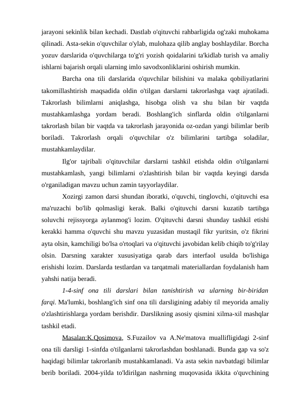 jarayoni sekinlik bilan kechadi. Dastlab o'qituvchi rahbarligida og'zaki muhokama
qilinadi. Asta-sekin o'quvchilar o'ylab, mulohaza qilib anglay boshlaydilar. Borcha
yozuv darslarida o'quvchilarga to'g'ri yozish qoidalarini ta'kidlab turish va amaliy
ishlarni bajarish orqali ularning imlo savodxonliklarini oshirish mumkin.
Barcha ona tili darslarida o'quvchilar bilishini va malaka qobiliyatlarini
takomillashtirish maqsadida oldin o'tilgan darslarni takrorlashga vaqt ajratiladi.
Takrorlash  bilimlarni  aniqlashga,  hisobga  olish  va  shu  bilan  bir  vaqtda
mustahkamlashga  yordam  beradi.  Boshlang'ich  sinflarda  oldin  o'tilganlarni
takrorlash bilan bir vaqtda va takrorlash jarayonida oz-ozdan yangi bilimlar berib
boriladi.  Takrorlash  orqali  o'quvchilar  o'z  bilimlarini  tartibga  soladilar,
mustahkamlaydilar.
Ilg'or  tajribali  o'qituvchilar  darslarni  tashkil  etishda  oldin  o'tilganlarni
mustahkamlash,  yangi  bilimlarni  o'zlashtirish  bilan  bir  vaqtda  keyingi  darsda
o'rganiladigan mavzu uchun zamin tayyorlaydilar.
Xozirgi zamon darsi shundan iboratki, o'quvchi, tinglovchi, o'qituvchi esa
ma'ruzachi  bo'lib  qolmasligi  kerak.  Balki  o'qituvchi  darsni  kuzatib  tartibga
soluvchi rejissyorga aylanmog'i lozim. O'qituvchi darsni shunday tashkil etishi
kerakki hamma o'quvchi shu mavzu yuzasidan mustaqil fikr yuritsin, o'z fikrini
ayta olsin, kamchiligi bo'lsa o'rtoqlari va o'qituvchi javobidan kelib chiqib to'g'rilay
olsin.  Darsning  xarakter  xususiyatiga  qarab  dars  interfaol  usulda  bo'lishiga
erishishi lozim. Darslarda testlardan va tarqatmali materiallardan foydalanish ham
yahshi natija beradi.
1-4-sinf  ona  tili  darslari  bilan  tanishtirish  va  ularning  bir-biridan
farqi. Ma'lumki, boshlang'ich sinf ona tili darsligining adabiy til meyorida amaliy
o'zlashtirishlarga yordam berishdir. Darslikning asosiy qismini xilma-xil mashqlar
tashkil etadi.
Masalan:K.Qosimova, S.Fuzailov va A.Ne'matova muallifligidagi 2-sinf
ona tili darsligi 1-sinfda o'tilganlarni takrorlashdan boshlanadi. Bunda gap va so'z
haqidagi bilimlar takrorlanib mustahkamlanadi. Va asta sekin navbatdagi bilimlar
berib boriladi. 2004-yilda to'ldirilgan nashrning muqovasida ikkita o'quvchining
