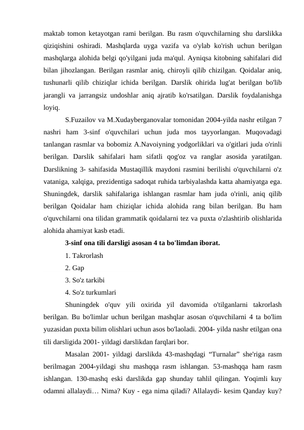 maktab tomon ketayotgan rami berilgan. Bu rasm o'quvchilarning shu darslikka
qiziqishini oshiradi. Mashqlarda uyga vazifa va o'ylab ko'rish uchun berilgan
mashqlarga alohida belgi qo'yilgani juda ma'qul. Ayniqsa kitobning sahifalari did
bilan jihozlangan. Berilgan rasmlar aniq, chiroyli qilib chizilgan. Qoidalar aniq,
tushunarli qilib chiziqlar ichida berilgan. Darslik ohirida lug'at berilgan bo'lib
jarangli va jarrangsiz undoshlar aniq ajratib ko'rsatilgan. Darslik foydalanishga
loyiq.
S.Fuzailov va M.Xudayberganovalar tomonidan 2004-yilda nashr etilgan 7
nashri  ham  3-sinf  o'quvchilari  uchun  juda  mos  tayyorlangan.  Muqovadagi
tanlangan rasmlar va bobomiz A.Navoiyning yodgorliklari va o'gitlari juda o'rinli
berilgan.  Darslik  sahifalari  ham  sifatli  qog'oz  va  ranglar  asosida  yaratilgan.
Darslikning 3- sahifasida Mustaqillik maydoni rasmini berilishi o'quvchilarni o'z
vataniga, xalqiga, prezidentiga sadoqat ruhida tarbiyalashda katta ahamiyatga ega.
Shuningdek, darslik sahifalariga ishlangan rasmlar ham juda o'rinli, aniq qilib
berilgan  Qoidalar  ham  chiziqlar  ichida  alohida  rang  bilan  berilgan.  Bu  ham
o'quvchilarni ona tilidan grammatik qoidalarni tez va puxta o'zlashtirib olishlarida
alohida ahamiyat kasb etadi.
3-sinf ona tili darsligi asosan 4 ta bo'limdan iborat.
1. Takrorlash
2. Gap 
3. So'z tarkibi
4. So'z turkumlari
Shuningdek  o'quv  yili  oxirida  yil  davomida  o'tilganlarni  takrorlash
berilgan. Bu bo'limlar uchun berilgan mashqlar asosan o'quvchilarni 4 ta bo'lim
yuzasidan puxta bilim olishlari uchun asos bo'laoladi. 2004- yilda nashr etilgan ona
tili darsligida 2001- yildagi darslikdan farqlari bor.
Masalan 2001- yildagi darslikda 43-mashqdagi “Turnalar” she'riga rasm
berilmagan 2004-yildagi shu mashqqa rasm ishlangan. 53-mashqqa ham rasm
ishlangan. 130-mashq eski darslikda gap shunday tahlil qilingan. Yoqimli kuy
odamni allalaydi… Nima? Kuy - ega nima qiladi? Allalaydi- kesim Qanday kuy?
