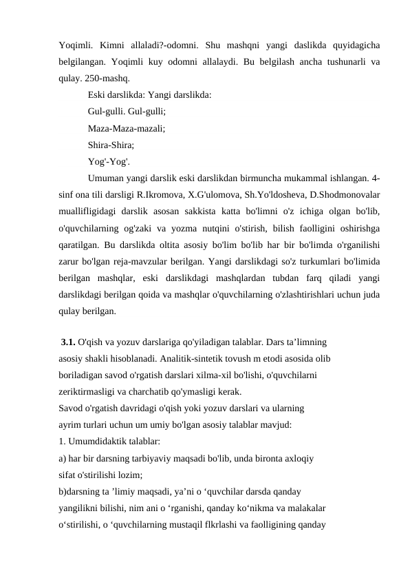 Yoqimli.  Kimni  allaladi?-odomni.  Shu  mashqni  yangi  daslikda  quyidagicha
belgilangan. Yoqimli kuy odomni allalaydi. Bu belgilash ancha tushunarli va
qulay. 250-mashq.
Eski darslikda: Yangi darslikda:
Gul-gulli. Gul-gulli; 
Maza-Maza-mazali;
Shira-Shira;
Yog'-Yog'.
Umuman yangi darslik eski darslikdan birmuncha mukammal ishlangan. 4-
sinf ona tili darsligi R.Ikromova, X.G'ulomova, Sh.Yo'ldosheva, D.Shodmonovalar
muallifligidagi  darslik  asosan  sakkista  katta  bo'limni  o'z  ichiga  olgan  bo'lib,
o'quvchilarning og'zaki  va  yozma  nutqini  o'stirish,  bilish  faolligini  oshirishga
qaratilgan. Bu darslikda oltita asosiy bo'lim bo'lib har bir bo'limda o'rganilishi
zarur bo'lgan reja-mavzular berilgan. Yangi darslikdagi so'z turkumlari bo'limida
berilgan  mashqlar,  eski  darslikdagi  mashqlardan  tubdan  farq  qiladi  yangi
darslikdagi berilgan qoida va mashqlar o'quvchilarning o'zlashtirishlari uchun juda
qulay berilgan.
 
 3.1. O'qish va yozuv darslariga qo'yiladigan talablar. Dars ta’limning 
asosiy shakli hisoblanadi. Analitik-sintetik tovush m etodi asosida olib 
boriladigan savod o'rgatish darslari xilma-xil bo'lishi, o'quvchilarni 
zeriktirmasligi va charchatib qo'ymasligi kerak. 
Savod o'rgatish davridagi o'qish yoki yozuv darslari va ularning 
ayrim turlari uchun um umiy bo'lgan asosiy talablar mavjud: 
1. Umumdidaktik talablar: 
a) har bir darsning tarbiyaviy maqsadi bo'lib, unda bironta axloqiy 
sifat o'stirilishi lozim;
b)darsning ta ’limiy maqsadi, ya’ni o ‘quvchilar darsda qanday 
yangilikni bilishi, nim ani o ‘rganishi, qanday ko‘nikma va malakalar 
o‘stirilishi, o ‘quvchilarning mustaqil flkrlashi va faolligining qanday 
