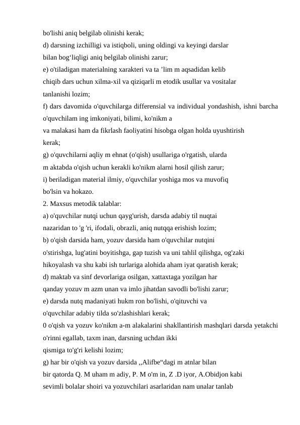 bo'lishi aniq belgilab olinishi kerak; 
d) darsning izchilligi va istiqboli, uning oldingi va keyingi darslar 
bilan bog‘liqligi aniq belgilab olinishi zarur; 
e) o'tiladigan materialning xarakteri va ta ’lim m aqsadidan kelib 
chiqib dars uchun xilma-xil va qiziqarli m etodik usullar va vositalar 
tanlanishi lozim; 
f) dars davomida o'quvchilarga differensial va individual yondashish, ishni barcha
o'quvchilam ing imkoniyati, bilimi, ko'nikm a 
va malakasi ham da fikrlash faoliyatini hisobga olgan holda uyushtirish 
kerak; 
g) o'quvchilarni aqliy m ehnat (o'qish) usullariga o'rgatish, ularda 
m aktabda o'qish uchun kerakli ko'nikm alarni hosil qilish zarur; 
i) beriladigan material ilmiy, o'quvchilar yoshiga mos va muvofiq 
bo'lsin va hokazo. 
2. Maxsus metodik talablar: 
a) o'quvchilar nutqi uchun qayg'urish, darsda adabiy til nuqtai 
nazaridan to 'g 'ri, ifodali, obrazli, aniq nutqqa erishish lozim; 
b) o'qish darsida ham, yozuv darsida ham o'quvchilar nutqini 
o'stirishga, lug'atini boyitishga, gap tuzish va uni tahlil qilishga, og'zaki 
hikoyalash va shu kabi ish turlariga alohida aham iyat qaratish kerak; 
d) maktab va sinf devorlariga osilgan, xattaxtaga yozilgan har 
qanday yozuv m azm unan va imlo jihatdan savodli bo'lishi zarur; 
e) darsda nutq madaniyati hukm ron bo'lishi, o'qituvchi va 
o'quvchilar adabiy tilda so'zlashishlari kerak; 
0 o'qish va yozuv ko'nikm a-m alakalarini shakllantirish mashqlari darsda yetakchi
o'rinni egallab, taxm inan, darsning uchdan ikki 
qismiga to'g'ri kelishi lozim; 
g) har bir o'qish va yozuv darsida ,,Alifbe“dagi m atnlar bilan 
bir qatorda Q. M uham m adiy, P. M o'm in, Z .D iyor, A.Obidjon kabi 
sevimli bolalar shoiri va yozuvchilari asarlaridan nam unalar tanlab 
