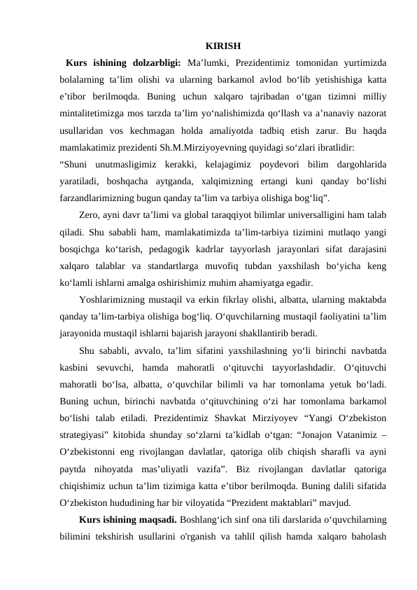 KIRISH
 Kurs  ishining  dolzarbligi: Maʼlumki,  Prezidentimiz  tomonidan  yurtimizda
bolalarning ta’lim olishi va ularning barkamol avlod bo‘lib yetishishiga katta
e’tibor  berilmoqda.  Buning  uchun  xalqaro  tajribadan  o‘tgan  tizimni  milliy
mintalitetimizga mos tarzda ta’lim yo‘nalishimizda qo‘llash va a’nanaviy nazorat
usullaridan  vos  kechmagan  holda  amaliyotda  tadbiq  etish  zarur.  Bu  haqda
mamlakatimiz prezidenti Sh.M.Mirziyoyevning quyidagi so‘zlari ibratlidir:
“Shuni  unutmasligimiz  kerakki,  kelajagimiz  poydevori  bilim  dargohlarida
yaratiladi,  boshqacha  aytganda,  xalqimizning  ertangi  kuni  qanday  bo‘lishi
farzandlarimizning bugun qanday ta’lim va tarbiya olishiga bog‘liq”.
Zero, ayni davr taʼlimi va global taraqqiyot bilimlar universalligini ham talab
qiladi. Shu sababli ham, mamlakatimizda taʼlim-tarbiya tizimini mutlaqo yangi
bosqichga  koʻtarish,  pedagogik  kadrlar  tayyorlash  jarayonlari  sifat  darajasini
xalqaro  talablar  va  standartlarga  muvofiq  tubdan  yaxshilash  boʻyicha  keng
koʻlamli ishlarni amalga oshirishimiz muhim ahamiyatga egadir.
Yoshlarimizning mustaqil va erkin fikrlay olishi, albatta, ularning maktabda
qanday taʼlim-tarbiya olishiga bogʻliq. Oʻquvchilarning mustaqil faoliyatini taʼlim
jarayonida mustaqil ishlarni bajarish jarayoni shakllantirib beradi. 
Shu sababli, avvalo, taʼlim sifatini yaxshilashning yoʻli birinchi navbatda
kasbini  sevuvchi,  hamda  mahoratli  oʻqituvchi  tayyorlashdadir.  Oʻqituvchi
mahoratli boʻlsa, albatta, oʻquvchilar bilimli va har tomonlama yetuk boʻladi.
Buning uchun, birinchi navbatda oʻqituvchining oʻzi har tomonlama barkamol
boʻlishi  talab  etiladi.  Prezidentimiz  Shavkat  Mirziyoyev  “Yangi  Oʻzbekiston
strategiyasi” kitobida shunday soʻzlarni taʼkidlab oʻtgan: “Jonajon Vatanimiz –
Oʻzbekistonni eng rivojlangan davlatlar, qatoriga olib chiqish sharafli va ayni
paytda  nihoyatda  masʼuliyatli  vazifa”.  Biz  rivojlangan  davlatlar  qatoriga
chiqishimiz uchun taʼlim tizimiga katta eʼtibor berilmoqda. Buning dalili sifatida
Oʻzbekiston hududining har bir viloyatida “Prezident maktablari” mavjud.
Kurs ishining maqsadi. Boshlangʻich sinf ona tili darslarida oʻquvchilarning
bilimini tekshirish usullarini o'rganish va tahlil qilish hamda xalqaro baholash
