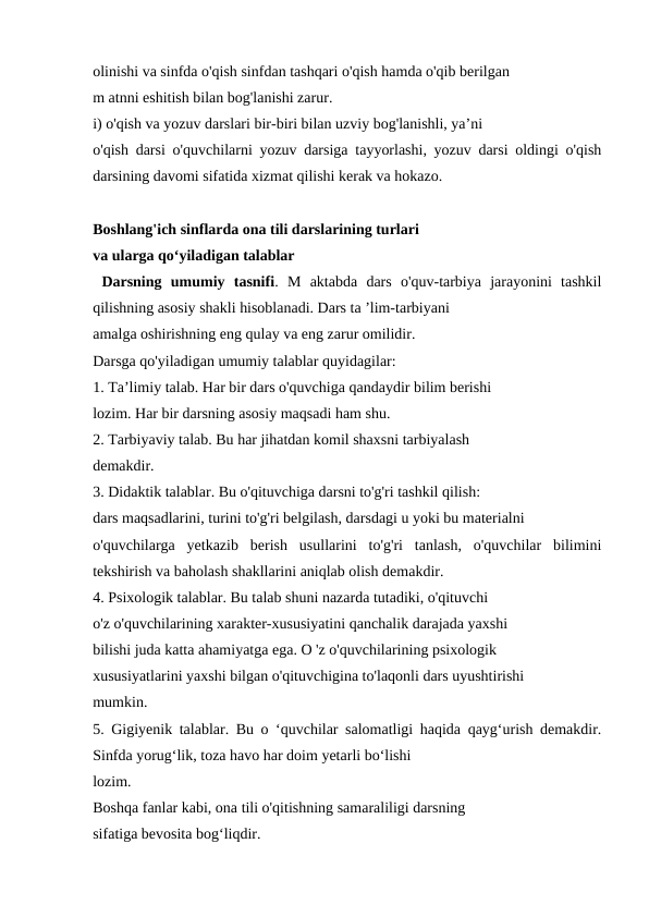 olinishi va sinfda o'qish sinfdan tashqari o'qish hamda o'qib berilgan 
m atnni eshitish bilan bog'lanishi zarur. 
i) o'qish va yozuv darslari bir-biri bilan uzviy bog'lanishli, ya’ni 
o'qish darsi o'quvchilarni yozuv darsiga tayyorlashi, yozuv darsi oldingi o'qish
darsining davomi sifatida xizmat qilishi kerak va hokazo.
Boshlang'ich sinflarda ona tili darslarining turlari 
va ularga qo‘yiladigan talablar 
 Darsning  umumiy  tasnifi.  M  aktabda  dars  o'quv-tarbiya  jarayonini  tashkil
qilishning asosiy shakli hisoblanadi. Dars ta ’lim-tarbiyani 
amalga oshirishning eng qulay va eng zarur omilidir. 
Darsga qo'yiladigan umumiy talablar quyidagilar: 
1. Ta’limiy talab. Har bir dars o'quvchiga qandaydir bilim berishi 
lozim. Har bir darsning asosiy maqsadi ham shu. 
2. Tarbiyaviy talab. Bu har jihatdan komil shaxsni tarbiyalash 
demakdir. 
3. Didaktik talablar. Bu o'qituvchiga darsni to'g'ri tashkil qilish: 
dars maqsadlarini, turini to'g'ri belgilash, darsdagi u yoki bu materialni 
o'quvchilarga  yetkazib  berish  usullarini  to'g'ri  tanlash,  o'quvchilar  bilimini
tekshirish va baholash shakllarini aniqlab olish demakdir. 
4. Psixologik talablar. Bu talab shuni nazarda tutadiki, o'qituvchi 
o'z o'quvchilarining xarakter-xususiyatini qanchalik darajada yaxshi 
bilishi juda katta ahamiyatga ega. O 'z o'quvchilarining psixologik 
xususiyatlarini yaxshi bilgan o'qituvchigina to'laqonli dars uyushtirishi 
mumkin. 
5. Gigiyenik talablar. Bu o ‘quvchilar salomatligi haqida qayg‘urish demakdir.
Sinfda yorug‘lik, toza havo har doim yetarli bo‘lishi 
lozim. 
Boshqa fanlar kabi, ona tili o'qitishning samaraliligi darsning 
sifatiga bevosita bog‘liqdir. 

