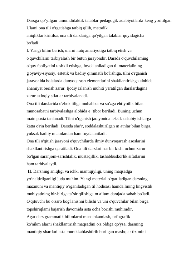 Darsga qo‘yilgan umumdidaktik talablar pedagogik adabiyotlarda keng yoritilgan.
Ulami ona tili o'rgatishga tatbiq qilib, metodik 
aniqliklar kiritilsa, ona tili darslariga qo'yilgan talablar quyidagicha 
bo'ladi: 
I. Yangi bilim berish, ularni nutq amaliyotiga tatbiq etish va 
o'quvchilarni tarbiyalash bir butun jarayondir. Darsda o'quvchilaming 
o'quv faoliyatini tashkil etishga, foydalaniladigan til materialining 
g'oyaviy-siyosiy, estetik va badiiy qimmatli bo'lishiga, tilni o'rganish 
jarayonida bolalarda dunyoqarash elementlarini shakllantirishga alohida 
ahamiyat berish zarur. Ijodiy izlanish muhiti yaratilgan darslardagina 
zarur axloqiy sifatlar tarbiyalanadi. 
Ona tili darslarida o'zbek tiliga muhabbat va so'zga ehtiyotlik bilan 
munosabatni tarbiyalashga alohida e ’tibor beriladi. Buning uchun 
matn puxta tanlanadi. Tilni o'rganish jarayonida leksik-uslubiy ishlarga 
katta o'rin beriladi. Darsda she’r, soddalashtirilgan m atnlar bilan birga, 
yuksak badiiy m atnlardan ham foydalaniladi. 
Ona tili o'qitish jarayoni o'quvchilarda ilmiy dunyoqarash asoslarini 
shakllantirishga qaratiladi. Ona tili darslari har bir kishi uchun zarur 
bo'lgan saranjom-sarishtalik, mustaqillik, tashabbuskorlik sifatlarini 
ham tarbiyalaydi. 
 II. Darsning aniqligi va ichki mantiqiyligi, uning maqsadga 
yo‘naltirilganligi juda muhim. Yangi material o'rgatiladigan darsning 
mazmuni va mantiqiy o'rganiladigan til hodisasi hamda lining lingvistik 
mohiyatining bir-biriga ta’sir qilishiga m a’lum darajada sabab bo'ladi. 
O'qituvchi bu o'zaro bog'lanishni bilishi va uni o'quvchilar bilan birga 
topshiriqlami bajarish davomida asta ocha borishi muhimdir. 
Agar dars grammatik bilimlarni mustahkamlash, orfografik 
ko'nikm alarni shakllantirish maqsadini o'z oldiga qo'ysa, darsning 
mantiqiy shartlari asta murakkablashtirib borilgan mashqlar tizimini 
