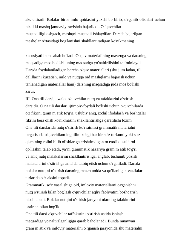 aks ettiradi. Bolalar biror imlo qoidasini yaxshilab bilib, o'rganib olishlari uchun
bir-ikki mashq jamoaviy ravishda bajariladi. O 'quvchilar 
mustaqilligi oshgach, mashqni mustaqil ishlaydilar. Darsda bajarilgan 
mashqlar o'rtasidagi bog'lanishni shakllantiradigan ko'nikmaning
xususiyati ham sabab bo'ladi. O 'quv materialining mavzuga va darsning 
maqsadiga mos bo'lishi uning maqsadga yo'naltirilishini ta ’minlaydi. 
Darsda foydalaniladigan barcha o'quv materiallari (shu jum ladan, til 
dalillarini kuzatish, imlo va nutqqa oid mashqlarni bajarish uchun 
tanlanadigan materiallar ham) darsning maqsadiga juda mos bo'lishi 
zarur. 
III. Ona tili darsi, awalo, o'quvchilar nutq va tafakkurini o'stirish 
darsidir. O na tili darslari ijtimoiy-foydali bo'lishi uchun o'quvchilarda 
o'z fikrini gram m atik to'g'ri, uslubiy aniq, izchil ifodalash va boshqalar 
fikrini bera olish ko'nikmasini shakllantirishga qaratilishi lozim. 
Ona tili darslarida nutq o'stirish ko'rsatmasi grammatik materialni 
o'rgatishda o'quvchilam ing tilimizdagi har bir so'z turkumi yoki so'z 
qismining rolini bilib olishlariga erishtiradigan m etodik usullarni 
qo'llashni talab etadi, ya’ni grammatik nazariya gram m atik to'g'ri 
va aniq nutq malakalarini shakllantirishga, anglab, tushunib yozish 
malakalarini o'stirishga amalda tatbiq etish uchun o'rgatiladi. Darsda 
bolalar nutqini o'stirish darsning mazm unida va qo'llanilgan vazifalar 
turlarida o 'z aksini topadi. 
Grammatik, so'z yasalishiga oid, imloviy materiallarni o'rganishni 
nutq o'stirish bilan bog'lash o'quvchilar aqliy faoliyatini boshqarish 
hisoblanadi. Bolalar nutqini o'stirish jarayoni ularning tafakkurini 
o'stirish bilan bog'liq. 
Ona tili darsi o'quvchilar taffakurini o'stirish ustida ishlash 
maqsadiga yo'naltirilganligiga qarab baholanadi. Bunda muayyan 
gram m atik va imloviy materialni o'rganish jarayonida shu materialni 
