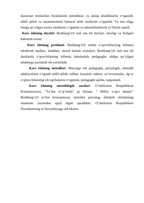 dasturlari  testlaridan  foydalanish  metodikasi  va  uning  afzalliklarini  oʻrganish,
tahlil qilish va muammolarini bartaraf etish usullarini oʻrganish. Va ona tiliga
faniga qo’yilgan asosiy talablarni o’rganish va takomillashtirish yo’llarini topish.
 Kurs ishining obyekti. Boshlangʻich sinf ona tili darslari, darsligi va Xalqaro
baholash tizimi.
Kurs  ishining predmeti.  Boshlangʻich  sinfda  oʻquvchilarning bilimini
tekshirish usullari, shakllari, metod hamda vositalari. Boshlangʻich sinf ona tili
darslarida  oʻquvchilarning  bilimini  baholashda  pedagoglar  oldiga  qo’yilgan
talablarga asoslanib ish yuritishdir.
Kurs ishining metodlari. Mavzuga oid pedagogik, psixologik, metodik
adabiyotlarni oʻrganib tahlil qilish, suhbat, kuzatish, anketa- soʻrovnomalar, ilgʻor
oʻqituvchilarning ish tajribalarini oʻrganish, pedagogik tajriba, taqqoslash.
Kurs  ishining  metodologik  asoslari.  Oʻzbekiston  Respublikasi
Konstitutsiyasi,  “Taʼlim  toʻgʻrisida”  gi  Qonun,  “  Milliy  oʻquv  dasturi”
Boshlangʻich  taʼlim  konsepsiyasi,  metodist  psixolog,  didaktik  olimlarning
muammo  yuzasidan  qayd  etgan  qarashlari,  Oʻzbekiston  Respublikasi
Prezidentining taʼlim-tarbiyaga oid fikrlari.
