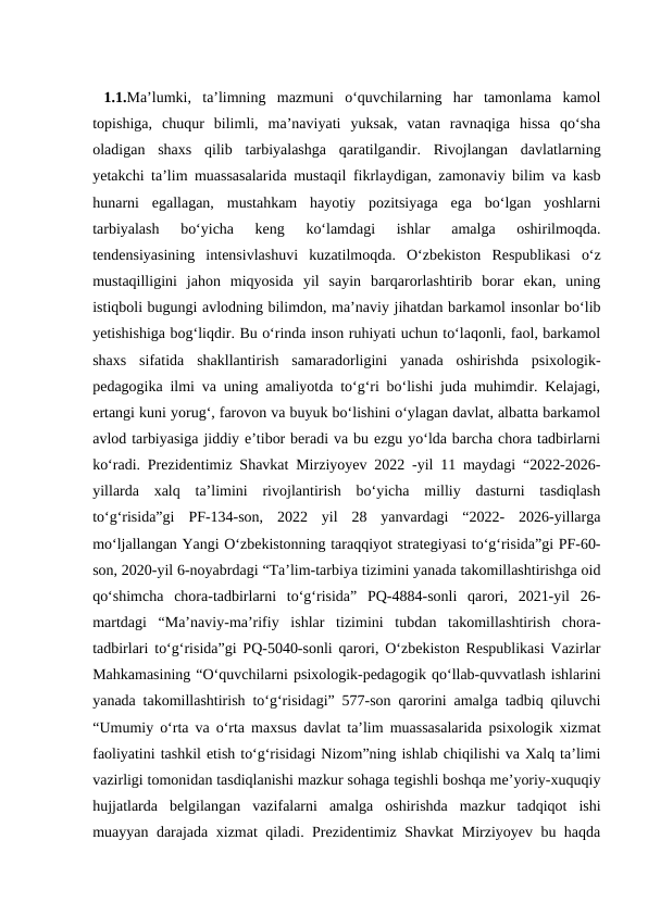  1.1.Ma’lumki,  ta’limning  mazmuni  o‘quvchilarning  har  tamonlama  kamol
topishiga,  chuqur  bilimli,  ma’naviyati  yuksak,  vatan  ravnaqiga  hissa  qo‘sha
oladigan  shaxs  qilib  tarbiyalashga  qaratilgandir.  Rivojlangan  davlatlarning
yetakchi ta’lim muassasalarida mustaqil fikrlaydigan, zamonaviy bilim va kasb
hunarni  egallagan,  mustahkam  hayotiy  pozitsiyaga  ega  bo‘lgan  yoshlarni
tarbiyalash  bo‘yicha  keng  ko‘lamdagi  ishlar  amalga  oshirilmoqda.
tendensiyasining  intensivlashuvi  kuzatilmoqda.  O‘zbekiston  Respublikasi  o‘z
mustaqilligini  jahon  miqyosida  yil  sayin  barqarorlashtirib  borar  ekan,  uning
istiqboli bugungi avlodning bilimdon, ma’naviy jihatdan barkamol insonlar bo‘lib
yеtishishiga bog‘liqdir. Bu o‘rinda inson ruhiyati uchun to‘laqonli, faol, barkamol
shaxs  sifatida  shakllantirish  samaradorligini  yanada  oshirishda  psixologik-
pedagogika ilmi va uning amaliyotda to‘g‘ri bo‘lishi juda muhimdir. Kelajagi,
ertangi kuni yorug‘, farovon va buyuk bo‘lishini o‘ylagan davlat, albatta barkamol
avlod tarbiyasiga jiddiy e’tibor beradi va bu ezgu yo‘lda barcha chora tadbirlarni
ko‘radi. Prezidentimiz Shavkat Mirziyoyev 2022 -yil 11 maydagi “2022-2026-
yillarda  xalq  ta’limini  rivojlantirish  bo‘yicha  milliy  dasturni  tasdiqlash
to‘g‘risida”gi  PF-134-son,  2022  yil  28  yanvardagi  “2022-  2026-yillarga
mo‘ljallangan Yangi O‘zbekistonning taraqqiyot strategiyasi to‘g‘risida”gi PF-60-
son, 2020-yil 6-noyabrdagi “Ta’lim-tarbiya tizimini yanada takomillashtirishga oid
qo‘shimcha  chora-tadbirlarni  to‘g‘risida”  PQ-4884-sonli  qarori,  2021-yil  26-
martdagi  “Ma’naviy-ma’rifiy  ishlar  tizimini  tubdan  takomillashtirish  chora-
tadbirlari to‘g‘risida”gi PQ-5040-sonli qarori, O‘zbekiston Respublikasi Vazirlar
Mahkamasining “O‘quvchilarni psixologik-pedagogik qo‘llab-quvvatlash ishlarini
yanada takomillashtirish to‘g‘risidagi” 577-son qarorini amalga tadbiq qiluvchi
“Umumiy o‘rta va o‘rta maxsus davlat ta’lim muassasalarida psixologik xizmat
faoliyatini tashkil etish to‘g‘risidagi Nizom”ning ishlab chiqilishi va Хalq ta’limi
vazirligi tomonidan tasdiqlanishi mazkur sohaga tegishli boshqa me’yoriy-xuquqiy
hujjatlarda  belgilangan  vazifalarni  amalga  oshirishda  mazkur  tadqiqot  ishi
muayyan darajada xizmat qiladi. Prezidentimiz Shavkat Mirziyoyev bu haqda
