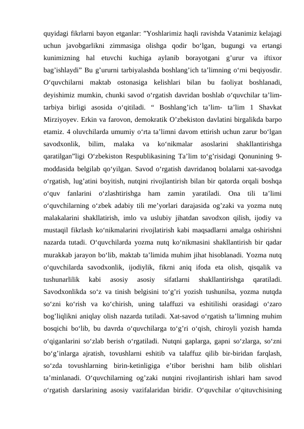 quyidagi fikrlarni bayon etganlar: ”Yoshlarimiz haqli ravishda Vatanimiz kelajagi
uchun  javobgarlikni  zimmasiga  olishga  qodir  bo‘lgan,  bugungi  va  ertangi
kunimizning  hal  etuvchi  kuchiga  aylanib  borayotgani  g’urur  va  iftixor
bag’ishlaydi” Bu g’ururni tarbiyalashda boshlang’ich ta’limning o‘rni beqiyosdir.
O‘quvchilarni  maktab  ostonasiga  kelishlari  bilan  bu  faoliyat  boshlanadi,
deyishimiz mumkin, chunki savod o‘rgatish davridan boshlab o‘quvchilar ta’lim-
tarbiya  birligi  asosida  o‘qitiladi.  “  Boshlang’ich  ta’lim-  ta’lim  1  Shavkat
Mirziyoyev. Erkin va farovon, demokratik O’zbekiston davlatini birgalikda barpo
etamiz. 4 oluvchilarda umumiy o‘rta ta’limni davom ettirish uchun zarur bo‘lgan
savodxonlik,  bilim,  malaka  va  ko‘nikmalar  asoslarini  shakllantirishga
qaratilgan”ligi O‘zbekiston Respublikasining Ta’lim to‘g’risidagi Qonunining 9-
moddasida belgilab qo‘yilgan. Savod o‘rgatish davridanoq bolalarni xat-savodga
o‘rgatish, lug’atini boyitish, nutqini rivojlantirish bilan bir qatorda orqali boshqa
o‘quv  fanlarini  o‘zlashtirishga  ham  zamin  yaratiladi.  Ona  tili  ta’limi
o‘quvchilarning o‘zbek adabiy tili me’yorlari darajasida og’zaki va yozma nutq
malakalarini shakllatirish, imlo va uslubiy jihatdan savodxon qilish, ijodiy va
mustaqil fikrlash ko‘nikmalarini rivojlatirish kabi maqsadlarni amalga oshirishni
nazarda tutadi. O‘quvchilarda yozma nutq ko‘nikmasini shakllantirish bir qadar
murakkab jarayon bo‘lib, maktab ta’limida muhim jihat hisoblanadi. Yozma nutq
o‘quvchilarda  savodxonlik,  ijodiylik,  fikrni  aniq  ifoda  eta  olish,  qisqalik  va
tushunarlilik  kabi  asosiy  asosiy  sifatlarni  shakllantirishga  qaratiladi.
Savodxonlikda so‘z va tinish belgisini to‘g’ri yozish tushunilsa, yozma nutqda
so‘zni  ko‘rish  va  ko‘chirish,  uning  talaffuzi  va  eshitilishi  orasidagi  o‘zaro
bog’liqlikni aniqlay olish nazarda tutiladi. Xat-savod o‘rgatish ta’limning muhim
bosqichi bo‘lib, bu davrda o‘quvchilarga to‘g’ri o‘qish, chiroyli yozish hamda
o‘qiganlarini so‘zlab berish o‘rgatiladi. Nutqni gaplarga, gapni so‘zlarga, so‘zni
bo‘g’inlarga  ajratish,  tovushlarni  eshitib  va  talaffuz  qilib  bir-biridan  farqlash,
so‘zda  tovushlarning  birin-ketinligiga  e’tibor  berishni  ham  bilib  olishlari
ta’minlanadi.  O‘quvchilarning  og’zaki  nutqini  rivojlantirish  ishlari  ham  savod
o‘rgatish darslarining asosiy vazifalaridan biridir. O‘quvchilar o‘qituvchisining
