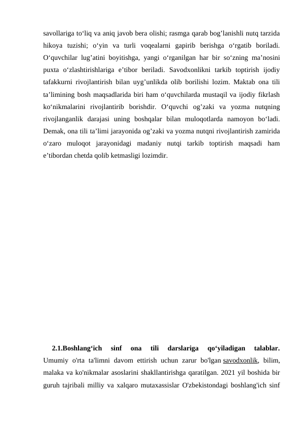 savollariga to‘liq va aniq javob bera olishi; rasmga qarab bog’lanishli nutq tarzida
hikoya  tuzishi;  o‘yin  va  turli  voqealarni  gapirib  berishga  o‘rgatib  boriladi.
O‘quvchilar lug’atini boyitishga, yangi o‘rganilgan har bir so‘zning ma’nosini
puxta  o‘zlashtirishlariga  e’tibor  beriladi.  Savodxonlikni  tarkib  toptirish  ijodiy
tafakkurni rivojlantirish bilan uyg’unlikda olib borilishi lozim. Maktab ona tili
ta’limining bosh maqsadlarida biri ham o‘quvchilarda mustaqil va ijodiy fikrlash
ko‘nikmalarini  rivojlantirib  borishdir.  O‘quvchi  og’zaki  va  yozma  nutqning
rivojlanganlik  darajasi  uning  boshqalar  bilan  muloqotlarda  namoyon  bo‘ladi.
Demak, ona tili ta’limi jarayonida og’zaki va yozma nutqni rivojlantirish zamirida
o‘zaro  muloqot  jarayonidagi  madaniy  nutqi  tarkib  toptirish  maqsadi  ham
e’tibordan chetda qolib ketmasligi lozimdir.
  
  
 
2.1.Boshlang‘ich  sinf  ona  tili  darslariga  qo‘yiladigan  talablar.
Umumiy o'rta  ta'limni  davom  ettirish  uchun zarur  bo'lgan savodxonlik, bilim,
malaka va ko'nikmalar asoslarini shakllantirishga qaratilgan. 2021 yil boshida bir
guruh tajribali milliy va xalqaro mutaxassislar O'zbekistondagi boshlang'ich sinf
