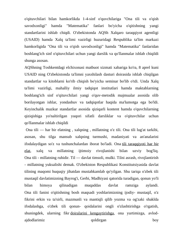 o'qituvchilari  bilan  hamkorlikda  1-4-sinf  o'quvchilariga  "Ona  tili  va  o'qish
savodxonligi"  hamda  "Matematika"  fanlari  bo'yicha  o'qitishning  yangi
standartlarini  ishlab  chiqdi.  O'zbekistonda  AQSh  Xalqaro  taraqqiyot  agentligi
(USAID)  hamda  Xalq  ta'limi  vazirligi  huzuridagi  Respublika  ta'lim  markazi
hamkorligida "Ona tili va o'qish savodxonligi" hamda "Matematika" fanlaridan
boshlang'ich sinf o'qituvchilari uchun yangi darslik va qo'llanmalar ishlab chiqildi
shunga asosan.
AQShning Toshkentdagi elchixonasi matbuot xizmati xabariga ko'ra, 8 aprel kuni
USAID ning O'zbekistonda ta'limni yaxshilash dasturi doirasida ishlab chiqilgan
standartlar va kitoblarni ko'rib chiqish bo'yicha seminar bo'lib o'tdi. Unda Xalq
ta'limi  vazirligi,  mahalliy  ilmiy  tadqiqot  institutlari  hamda  maktablarning
boshlang'ich  sinf  o'qituvchilari  yangi  o'quv-metodik  majmualar  asosida  olib
borilayotgan  ishlar,  yondashuv  va  tadqiqotlar  haqida  ma'lumotga  ega  bo'ldi.
Keyinchalik mazkur standartlar asosida qiziqarli kontent hamda o'quvchilarning
qiziqishiga  yo'naltirilgan  yuqori  sifatli  darsliklar  va  o'qituvchilar  uchun
qo'llanmalar ishlab chiqildi
 Ona tili — har bir elatning , xalqning , millatning o'z tili. Ona tili lug'at tarkibi,
asosan,  shu  tilga  mansub  xalqning  turmushi,  madaniyati  va  an'analarini
ifodalaydigan so'z va tushunchalardan iborat bo'ladi.  Ona tili taraqqiyoti har bir
elat,  xalq  va  millatning  ijtimoiy  rivojlanishi  bilan  uzviy  bog'liq.
Ona tili - millatning ruhidir. Til — davlat timsoli, mulki. Tilni asrash, rivojlantirish
- millatning yuksalishi demak. O'zbekiston Respublikasi Konstitutsiyasida davlat
tilining maqomi huquqiy jihatdan mustahkamlab qo'yilgan. Shu tariqa o'zbek tili
mustaqil davlatimizning Bayrog'i, Gerbi, Madhiyasi qatorida turadigan, qonun yo'li
bilan  himoya  qilinadigan  muqaddas  davlat  ramziga  aylandi.
Ona tili fanini o'qitishning bosh maqsadi yoshlarimizning ijodiy- mustaqil, o'z
fikrini erkin va ta'sirli, mazmunli va mantiqli qilib yozma va og'zaki shaklda
ifodalashga,  o'zbek  tili  qonun-  qoidalarini  ongli  o'zlashtirishga  o'rgatish,
shuningdek,  ularning  fikr doiralarini  kengaytirishga,  ona  yurtimizga,  avlod-
ajdodlarimiz
 
qoldirgan
 
boy
