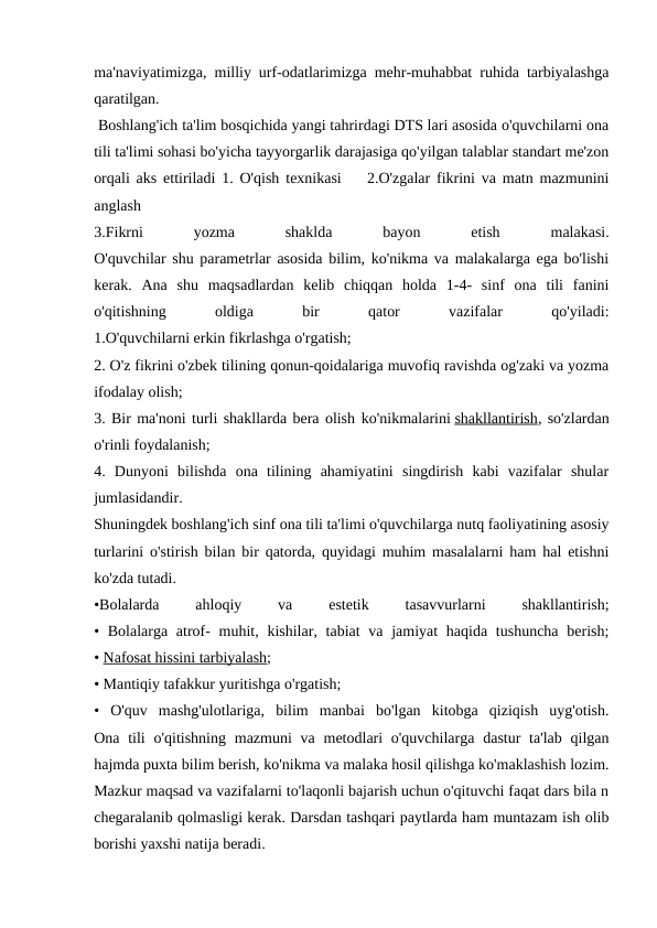 ma'naviyatimizga, milliy urf-odatlarimizga mehr-muhabbat ruhida tarbiyalashga
qaratilgan.
 Boshlang'ich ta'lim bosqichida yangi tahrirdagi DTS lari asosida o'quvchilarni ona
tili ta'limi sohasi bo'yicha tayyorgarlik darajasiga qo'yilgan talablar standart me'zon
orqali aks ettiriladi 1. O'qish texnikasi    2.O'zgalar fikrini va matn mazmunini
anglash
3.Fikrni
 
yozma
 
shaklda
 
bayon
 
etish
 
malakasi.
O'quvchilar shu parametrlar asosida bilim, ko'nikma va malakalarga ega bo'lishi
kerak.  Ana  shu  maqsadlardan  kelib  chiqqan  holda  1-4-  sinf  ona  tili  fanini
o'qitishning
 
oldiga
 
bir
 
qator
 
vazifalar
 
qo'yiladi:
1.O'quvchilarni erkin fikrlashga o'rgatish; 
2. O'z fikrini o'zbek tilining qonun-qoidalariga muvofiq ravishda og'zaki va yozma
ifodalay olish;
3. Bir ma'noni turli shakllarda bera olish ko'nikmalarini shakllantirish, so'zlardan
o'rinli foydalanish;
4.  Dunyoni  bilishda  ona  tilining  ahamiyatini  singdirish  kabi  vazifalar  shular
jumlasidandir.
Shuningdek boshlang'ich sinf ona tili ta'limi o'quvchilarga nutq faoliyatining asosiy
turlarini o'stirish bilan bir qatorda, quyidagi muhim masalalarni ham hal etishni
ko'zda tutadi.
•Bolalarda
 
ahloqiy
 
va
 
estetik
 
tasavvurlarni
 
shakllantirish;
• Bolalarga atrof-  muhit, kishilar, tabiat  va jamiyat  haqida tushuncha  berish;
• Nafosat hissini tarbiyalash;
• Mantiqiy tafakkur yuritishga o'rgatish;
•  O'quv  mashg'ulotlariga,  bilim  manbai  bo'lgan  kitobga  qiziqish  uyg'otish.
Ona tili  o'qitishning mazmuni  va metodlari  o'quvchilarga dastur  ta'lab  qilgan
hajmda puxta bilim berish, ko'nikma va malaka hosil qilishga ko'maklashish lozim.
Mazkur maqsad va vazifalarni to'laqonli bajarish uchun o'qituvchi faqat dars bila n
chegaralanib qolmasligi kerak. Darsdan tashqari paytlarda ham muntazam ish olib
borishi yaxshi natija beradi.
