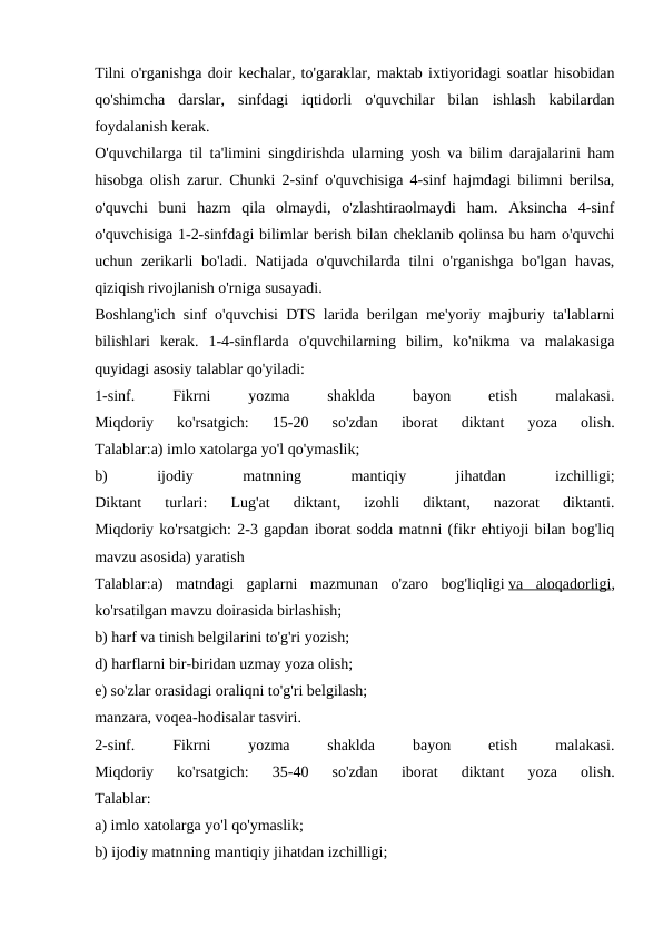 Tilni o'rganishga doir kechalar, to'garaklar, maktab ixtiyoridagi soatlar hisobidan
qo'shimcha  darslar,  sinfdagi  iqtidorli  o'quvchilar  bilan  ishlash  kabilardan
foydalanish kerak.
O'quvchilarga til ta'limini singdirishda ularning yosh va bilim darajalarini ham
hisobga olish zarur. Chunki 2-sinf o'quvchisiga 4-sinf hajmdagi bilimni berilsa,
o'quvchi  buni  hazm  qila  olmaydi,  o'zlashtiraolmaydi  ham.  Aksincha  4-sinf
o'quvchisiga 1-2-sinfdagi bilimlar berish bilan cheklanib qolinsa bu ham o'quvchi
uchun zerikarli bo'ladi. Natijada o'quvchilarda tilni o'rganishga bo'lgan havas,
qiziqish rivojlanish o'rniga susayadi.
Boshlang'ich sinf o'quvchisi DTS larida berilgan me'yoriy majburiy ta'lablarni
bilishlari  kerak.  1-4-sinflarda  o'quvchilarning  bilim,  ko'nikma  va  malakasiga
quyidagi asosiy talablar qo'yiladi:
1-sinf.
 
Fikrni
 
yozma
 
shaklda
 
bayon
 
etish
 
malakasi.
Miqdoriy  ko'rsatgich:  15-20  so'zdan  iborat  diktant  yoza  olish.
Talablar:a) imlo xatolarga yo'l qo'ymaslik;
b)
 
ijodiy
 
matnning
 
mantiqiy
 
jihatdan
 
izchilligi;
Diktant  turlari:  Lug'at  diktant,  izohli  diktant,  nazorat  diktanti.
Miqdoriy ko'rsatgich: 2-3 gapdan iborat sodda matnni (fikr ehtiyoji bilan bog'liq
mavzu asosida) yaratish
Talablar:a)  matndagi  gaplarni  mazmunan  o'zaro  bog'liqligi va  aloqadorligi,
ko'rsatilgan mavzu doirasida birlashish;
b) harf va tinish belgilarini to'g'ri yozish;
d) harflarni bir-biridan uzmay yoza olish;
e) so'zlar orasidagi oraliqni to'g'ri belgilash;
manzara, voqea-hodisalar tasviri.
2-sinf.
 
Fikrni
 
yozma
 
shaklda
 
bayon
 
etish
 
malakasi.
Miqdoriy  ko'rsatgich:  35-40  so'zdan  iborat  diktant  yoza  olish.
Talablar:
a) imlo xatolarga yo'l qo'ymaslik;
b) ijodiy matnning mantiqiy jihatdan izchilligi;

