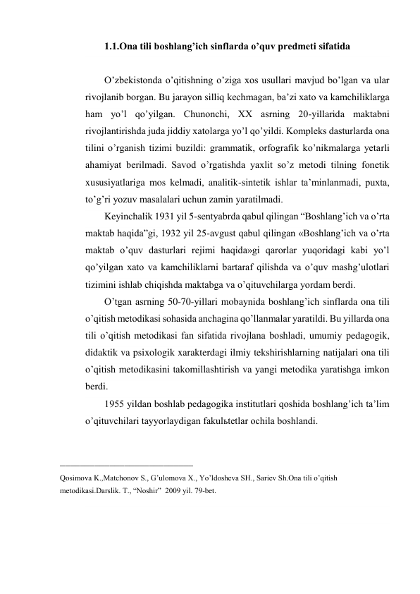 1.1.Ona tili boshlang’ich sinflarda o’quv predmeti sifatida 
 
O’zbekistonda o’qitishning o’ziga xos usullari mavjud bo’lgan va ular 
rivojlanib borgan. Bu jarayon silliq kechmagan, ba’zi xato va kamchiliklarga 
ham yo’l qo’yilgan. Chunonchi, XX asrning 20-yillarida maktabni 
rivojlantirishda juda jiddiy xatolarga yo’l qo’yildi. Kompleks dasturlarda ona 
tilini o’rganish tizimi buzildi: grammatik, orfografik ko’nikmalarga yetarli 
ahamiyat berilmadi. Savod o’rgatishda yaxlit so’z metodi tilning fonetik 
xususiyatlariga mos kelmadi, analitik-sintetik ishlar ta’minlanmadi, puxta, 
to’g’ri yozuv masalalari uchun zamin yaratilmadi. 
Keyinchalik 1931 yil 5-sentyabrda qabul qilingan “Boshlang’ich va o’rta 
maktab haqida”gi, 1932 yil 25-avgust qabul qilingan «Boshlang’ich va o’rta 
maktab o’quv dasturlari rejimi haqida»gi qarorlar yuqoridagi kabi yo’l 
qo’yilgan xato va kamchiliklarni bartaraf qilishda va o’quv mashg’ulotlari 
tizimini ishlab chiqishda maktabga va o’qituvchilarga yordam berdi. 
O’tgan asrning 50-70-yillari mobaynida boshlang’ich sinflarda ona tili 
o’qitish metodikasi sohasida anchagina qo’llanmalar yaratildi. Bu yillarda ona 
tili o’qitish metodikasi fan sifatida rivojlana boshladi, umumiy pedagogik, 
didaktik va psixologik xarakterdagi ilmiy tekshirishlarning natijalari ona tili 
o’qitish metodikasini takomillashtirish va yangi metodika yaratishga imkon 
berdi. 
1955 yildan boshlab pedagogika institutlari qoshida boshlang’ich ta’lim 
o’qituvchilari tayyorlaydigan fakulьtetlar ochila boshlandi. 
 
___________________________ 
Qosimova K.,Matchonov S., G’ulomova X., Yo’ldosheva SH., Sariev Sh.Ona tili o’qitish 
metodikasi.Darslik. T., “Noshir”  2009 yil. 79-bet. 
 
