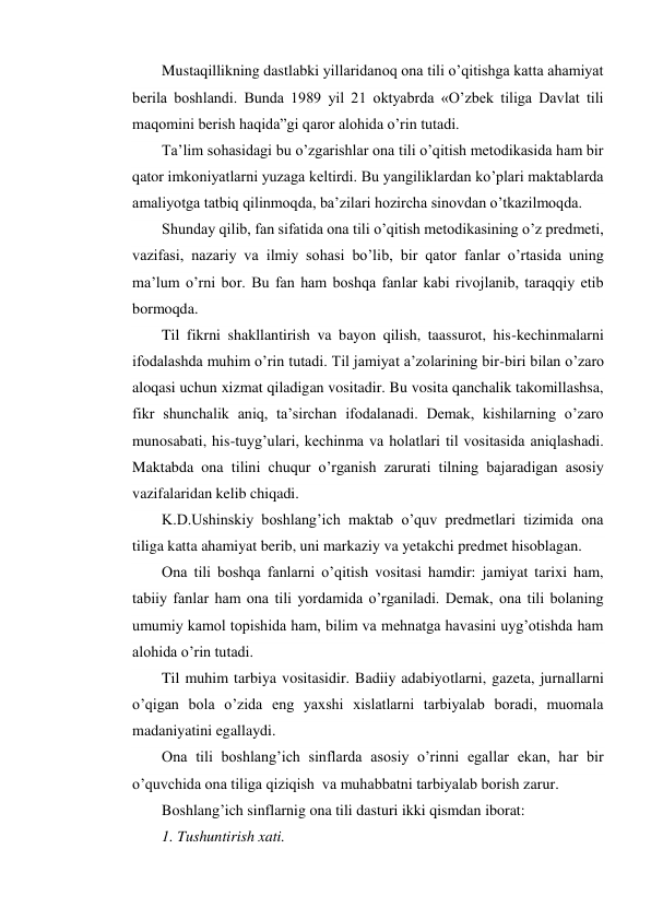 Mustaqillikning dastlabki yillaridanoq ona tili o’qitishga katta ahamiyat 
berila boshlandi. Bunda 1989 yil 21 oktyabrda «O’zbek tiliga Davlat tili 
maqomini berish haqida”gi qaror alohida o’rin tutadi. 
Ta’lim sohasidagi bu o’zgarishlar ona tili o’qitish metodikasida ham bir 
qator imkoniyatlarni yuzaga keltirdi. Bu yangiliklardan ko’plari maktablarda 
amaliyotga tatbiq qilinmoqda, ba’zilari hozircha sinovdan o’tkazilmoqda. 
Shunday qilib, fan sifatida ona tili o’qitish metodikasining o’z predmeti, 
vazifasi, nazariy va ilmiy sohasi bo’lib, bir qator fanlar o’rtasida uning 
ma’lum o’rni bor. Bu fan ham boshqa fanlar kabi rivojlanib, taraqqiy etib 
bormoqda. 
Til fikrni shakllantirish va bayon qilish, taassurot, his-kechinmalarni 
ifodalashda muhim o’rin tutadi. Til jamiyat a’zolarining bir-biri bilan o’zaro 
aloqasi uchun xizmat qiladigan vositadir. Bu vosita qanchalik takomillashsa, 
fikr shunchalik aniq, ta’sirchan ifodalanadi. Demak, kishilarning o’zaro 
munosabati, his-tuyg’ulari, kechinma va holatlari til vositasida aniqlashadi. 
Maktabda ona tilini chuqur o’rganish zarurati tilning bajaradigan asosiy 
vazifalaridan kelib chiqadi. 
K.D.Ushinskiy boshlang’ich maktab o’quv predmetlari tizimida ona 
tiliga katta ahamiyat berib, uni markaziy va yetakchi predmet hisoblagan. 
Ona tili boshqa fanlarni o’qitish vositasi hamdir: jamiyat tarixi ham, 
tabiiy fanlar ham ona tili yordamida o’rganiladi. Demak, ona tili bolaning 
umumiy kamol topishida ham, bilim va mehnatga havasini uyg’otishda ham 
alohida o’rin tutadi. 
Til muhim tarbiya vositasidir. Badiiy adabiyotlarni, gazeta, jurnallarni 
o’qigan bola o’zida eng yaxshi xislatlarni tarbiyalab boradi, muomala 
madaniyatini egallaydi. 
Ona tili boshlang’ich sinflarda asosiy o’rinni egallar ekan, har bir 
o’quvchida ona tiliga qiziqish  va muhabbatni tarbiyalab borish zarur. 
Boshlang’ich sinflarnig ona tili dasturi ikki qismdan iborat: 
1. Tushuntirish xati. 
