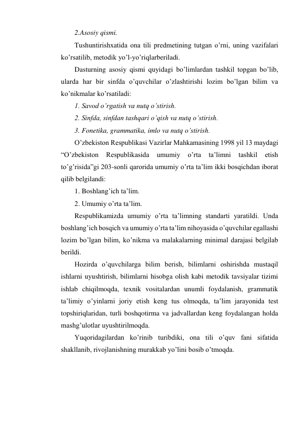 2.Asosiy qismi. 
Tushuntirishxatida ona tili predmetining tutgan o’rni, uning vazifalari 
ko’rsatilib, metodik yo’l-yo’riqlarberiladi. 
Dasturning asosiy qismi quyidagi bo’limlardan tashkil topgan bo’lib, 
ularda har bir sinfda o’quvchilar o’zlashtirishi lozim bo’lgan bilim va 
ko’nikmalar ko’rsatiladi: 
1. Savod o’rgatish va nutq o’stirish. 
2. Sinfda, sinfdan tashqari o’qish va nutq o’stirish. 
3. Fonetika, grammatika, imlo va nutq o’stirish. 
O’zbekiston Respublikasi Vazirlar Mahkamasining 1998 yil 13 maydagi 
“O’zbekiston 
Respublikasida 
umumiy 
o’rta 
ta’limni 
tashkil 
etish 
to’g’risida”gi 203-sonli qarorida umumiy o’rta ta’lim ikki bosqichdan iborat 
qilib belgilandi: 
1. Boshlang’ich ta’lim. 
2. Umumiy o’rta ta’lim. 
Respublikamizda umumiy o’rta ta’limning standarti yaratildi. Unda 
boshlang’ich bosqich va umumiy o’rta ta’lim nihoyasida o’quvchilar egallashi 
lozim bo’lgan bilim, ko’nikma va malakalarning minimal darajasi belgilab 
berildi. 
Hozirda o’quvchilarga bilim berish, bilimlarni oshirishda mustaqil 
ishlarni uyushtirish, bilimlarni hisobga olish kabi metodik tavsiyalar tizimi 
ishlab chiqilmoqda, texnik vositalardan unumli foydalanish, grammatik 
ta’limiy o’yinlarni joriy etish keng tus olmoqda, ta’lim jarayonida test 
topshiriqlaridan, turli boshqotirma va jadvallardan keng foydalangan holda 
mashg’ulotlar uyushtirilmoqda. 
Yuqoridagilardan ko’rinib turibdiki, ona tili o’quv fani sifatida 
shakllanib, rivojlanishning murakkab yo’lini bosib o’tmoqda. 
        
 
 
