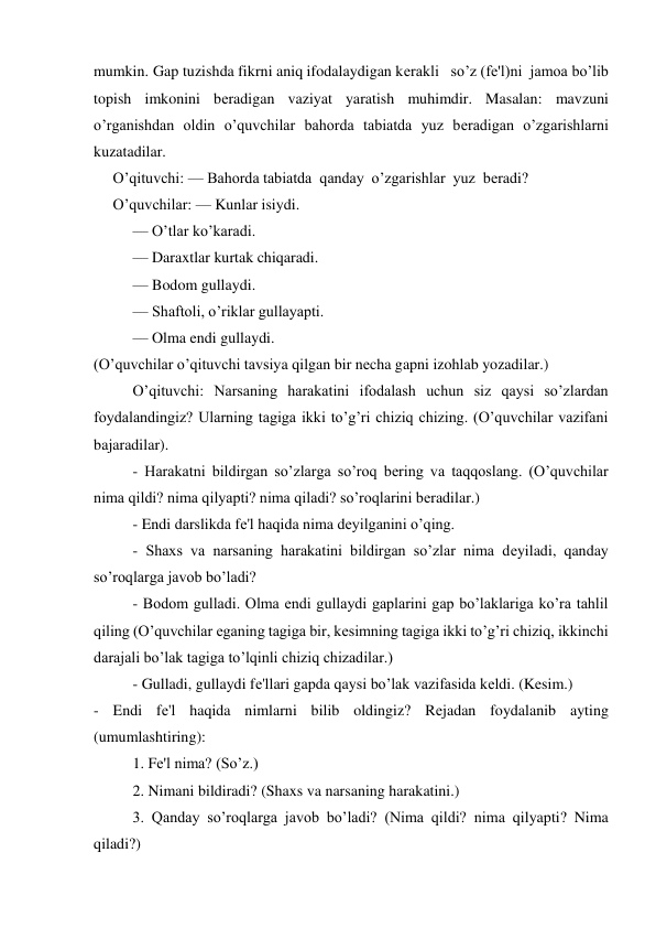 mumkin. Gap tuzishda fikrni aniq ifodalaydigan kеrakli   so’z (fе'l)ni  jamoa bo’lib 
topish imkonini bеradigan vaziyat yaratish muhimdir. Masalan: mavzuni 
o’rganishdan oldin o’quvchilar bahorda tabiatda yuz bеradigan o’zgarishlarni 
kuzatadilar.  
     O’qituvchi: — Bahorda tabiatda  qanday  o’zgarishlar  yuz  bеradi?  
     O’quvchilar: — Kunlar isiydi. 
— O’tlar ko’karadi. 
— Daraxtlar kurtak chiqaradi. 
— Bodom gullaydi. 
— Shaftoli, o’riklar gullayapti. 
— Olma endi gullaydi. 
(O’quvchilar o’qituvchi tavsiya qilgan bir nеcha gapni izohlab yozadilar.) 
 
O’qituvchi: Narsaning harakatini ifodalash uchun siz qaysi so’zlardan 
foydalandingiz? Ularning tagiga ikki to’g’ri chiziq chizing. (O’quvchilar vazifani 
bajaradilar). 
 
- Harakatni bildirgan so’zlarga so’roq bеring va taqqoslang. (O’quvchilar 
nima qildi? nima qilyapti? nima qiladi? so’roqlarini bеradilar.)  
 
  
- Endi darslikda fе'l haqida nima dеyilganini o’qing. 
 
- Shaxs va narsaning harakatini bildirgan so’zlar nima dеyiladi, qanday 
so’roqlarga javob bo’ladi? 
 
- Bodom gulladi. Olma endi gullaydi gaplarini gap bo’laklariga ko’ra tahlil 
qiling (O’quvchilar eganing tagiga bir, kеsimning tagiga ikki to’g’ri chiziq, ikkinchi 
darajali bo’lak tagiga to’lqinli chiziq chizadilar.) 
 
- Gulladi, gullaydi fе'llari gapda qaysi bo’lak vazifasida kеldi. (Kеsim.) 
- Endi fе'l haqida nimlarni bilib oldingiz? Rеjadan foydalanib ayting 
(umumlashtiring): 
 
1. Fе'l nima? (So’z.)  
2. Nimani bildiradi? (Shaxs va narsaning harakatini.) 
3. Qanday so’roqlarga javob bo’ladi? (Nima qildi? nima qilyapti? Nima 
qiladi?)  
