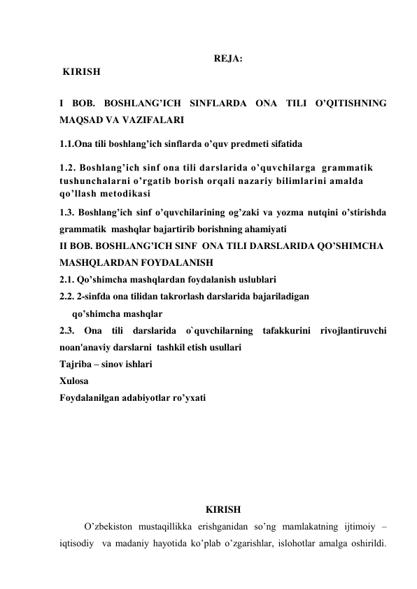  
                                                               REJA: 
 KIRISH   
 
I BOB. BOSHLANG’ICH SINFLARDA ONA TILI O’QITISHNING  
MAQSAD VA VAZIFALARI 
1.1.Ona tili boshlang’ich sinflarda o’quv predmeti sifatida 
1.2. Boshlang’ich sinf ona tili darslarida o’quvchilarga  grammatik 
tushunchalarni o’rgatib borish orqali nazariy bilimlarini amalda 
qo’llash metodikasi  
1.3. Boshlang’ich sinf o’quvchilarining og’zaki va yozma nutqini o’stirishda 
grammatik  mashqlar bajartirib borishning ahamiyati 
II BOB. BOSHLANG’ICH SINF  ONA TILI DARSLARIDA QO’SHIMCHA 
MASHQLARDAN FOYDALANISH 
2.1. Qo’shimcha mashqlardan foydalanish uslublari 
2.2. 2-sinfda ona tilidan takrorlash darslarida bajariladigan 
qo’shimcha mashqlar  
2.3. Ona tili darslarida o`quvchilarning tafakkurini rivojlantiruvchi  
noan'anaviy darslarni  tashkil etish usullari 
Tajriba – sinov ishlari  
Xulosa  
Foydalanilgan adabiyotlar ro’yxati    
 
 
 
 
 
 
 
KIRISH 
O’zbekiston mustaqillikka erishganidan so’ng mamlakatning ijtimoiy – 
iqtisodiy  va madaniy hayotida ko’plab o’zgarishlar, islohotlar amalga oshirildi. 
