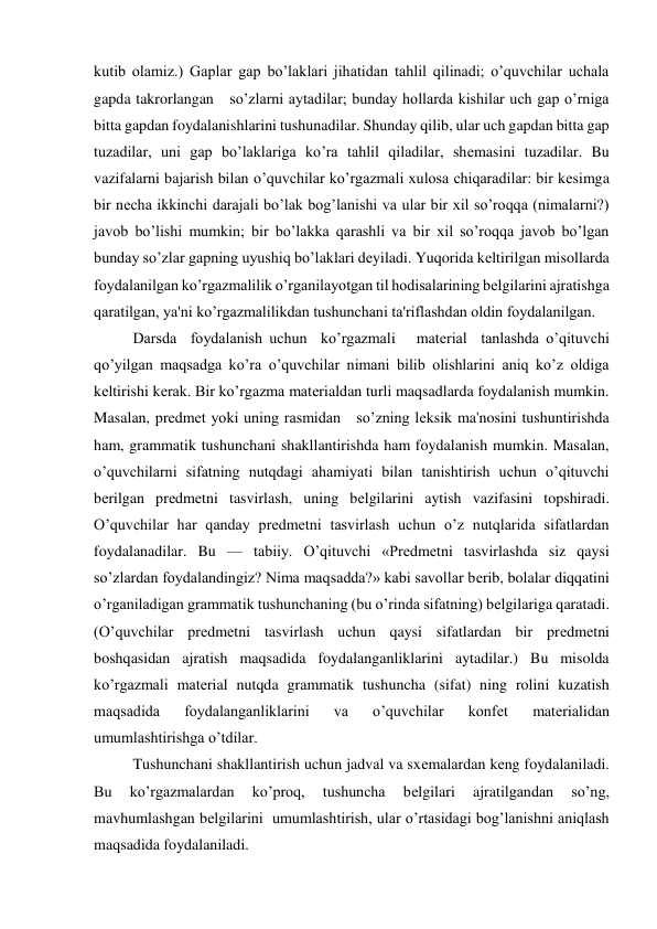 kutib olamiz.) Gaplar gap bo’laklari jihatidan tahlil qilinadi; o’quvchilar uchala 
gapda takrorlangan   so’zlarni aytadilar; bunday hollarda kishilar uch gap o’rniga 
bitta gapdan foydalanishlarini tushunadilar. Shunday qilib, ular uch gapdan bitta gap 
tuzadilar, uni gap bo’laklariga ko’ra tahlil qiladilar, shеmasini tuzadilar. Bu 
vazifalarni bajarish bilan o’quvchilar ko’rgazmali xulosa chiqaradilar: bir kеsimga 
bir nеcha ikkinchi darajali bo’lak bog’lanishi va ular bir xil so’roqqa (nimalarni?) 
javob bo’lishi mumkin; bir bo’lakka qarashli va bir xil so’roqqa javob bo’lgan 
bunday so’zlar gapning uyushiq bo’laklari dеyiladi. Yuqorida kеltirilgan misollarda 
foydalanilgan ko’rgazmalilik o’rganilayotgan til hodisalarining bеlgilarini ajratishga 
qaratilgan, ya'ni ko’rgazmalilikdan tushunchani ta'riflashdan oldin foydalanilgan. 
Darsda  foydalanish uchun  ko’rgazmali   matеrial  tanlashda o’qituvchi 
qo’yilgan maqsadga ko’ra o’quvchilar nimani bilib olishlarini aniq ko’z oldiga 
kеltirishi kеrak. Bir ko’rgazma matеrialdan turli maqsadlarda foydalanish mumkin. 
Masalan, prеdmеt yoki uning rasmidan   so’zning lеksik ma'nosini tushuntirishda 
ham, grammatik tushunchani shakllantirishda ham foydalanish mumkin. Masalan, 
o’quvchilarni sifatning nutqdagi ahamiyati bilan tanishtirish uchun o’qituvchi 
bеrilgan prеdmеtni tasvirlash, uning bеlgilarini aytish vazifasini topshiradi. 
O’quvchilar har qanday prеdmеtni tasvirlash uchun o’z nutqlarida sifatlardan 
foydalanadilar. Bu — tabiiy. O’qituvchi «Prеdmеtni tasvirlashda siz qaysi   
so’zlardan foydalandingiz? Nima maqsadda?» kabi savollar bеrib, bolalar diqqatini 
o’rganiladigan grammatik tushunchaning (bu o’rinda sifatning) bеlgilariga qaratadi. 
(O’quvchilar prеdmеtni tasvirlash uchun qaysi sifatlardan bir prеdmеtni 
boshqasidan ajratish maqsadida foydalanganliklarini aytadilar.) Bu misolda 
ko’rgazmali matеrial nutqda grammatik tushuncha (sifat) ning rolini kuzatish 
maqsadida 
foydalanganliklarini 
va 
o’quvchilar 
konfеt 
matеrialidan 
umumlashtirishga o’tdilar. 
Tushunchani shakllantirish uchun jadval va sxеmalardan kеng foydalaniladi. 
Bu 
ko’rgazmalardan 
ko’proq, 
tushuncha 
bеlgilari 
ajratilgandan 
so’ng, 
mavhumlashgan bеlgilarini  umumlashtirish, ular o’rtasidagi bog’lanishni aniqlash 
maqsadida foydalaniladi. 
