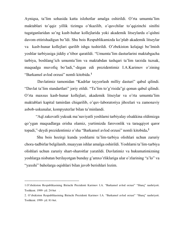 Ayniqsa, ta’lim sohasida katta islohotlar amalga oshirildi. O’rta umumta’lim 
maktablari to’qqiz yillik tizimga o’tkazilib, o’quvchilar to’qqizinchi sinifni 
tugatganlaridan so’ng kasb-huhar kollejlarida yoki akademik litseylarda o’qishni 
davom ettirishadigan bo’ldi. Shu bois Respublikamizda ko’plab akademik litseylar 
va  kasb-hunar kollejlari qurilib ishga tushirildi. O’zbekiston kelajagi bo’lmish 
yoshlar tarbiyasiga jiddiy e’tibor qaratildi. “Umumta’lim dasturlarini maktabgacha 
tarbiya, boshlang’ich umumta’lim va maktabdan tashqari ta’lim tarzida tuzsak, 
maqsadga muvofiq bo’ladi,”-degan edi prezidentimiz I.A.Karimov o’zining 
“Barkamol avlod orzusi” nomli kitobida.1 
 
     Davlatimiz tamonidan “Kadrlar tayyorlash milliy dasturi” qabul qilindi. 
“Davlat ta’lim standartlari” joriy etildi. “Ta’lim to’g’risida”gi qonun qabul qilindi. 
O’rta maxsus kasb-hunar kollejlari, akademik litseylar va o’rta umumta’lim 
maktablari kapital tamirdan chiqarilib, o’quv-laboratoriya jihozlari va zamonaviy 
asbob-uskunalar, kompyuterlar bilan ta’minlandi.  
 “Aql zakovatli yuksak ma’naviyatli yoshlarni tarbiyalay olsakkina oldimizga 
qo’ygan maqsadlarga erisha olamiz, yurtimizda farovonlik va taraqqiyot qaror 
topadi,”-deydi prezidentimiz o’sha “Barkamol avlod orzusi” nomli kitobida.2  
  Shu bois hozirgi kunda yoshlarni ta’lim-tarbiya olishlari uchun zaruriy 
chora-tadbirlar belgilanib, muayyan ishlar amalga oshirildi. Yoshlarni ta’lim-tarbiya 
olishlari uchun zaruriy shart-sharoitlar yaratildi. Davlatimiz va hukumatimizning 
yoshlarga nisbatan berilayotgan bunday g’amxo’rliklariga ular o’zlarining “a’lo” va 
“yaxshi” baholarga oqishlari bilan javob berishlari lozim. 
 
___________________________ 
1.O’zbekiston Respublikasining Birinchi Prezidenti Karimov I.A. “Barkamol avlod orzusi” “Sharq” nashriyoti. 
Toshkent. 1999- yil. 24-bet    .  
2. O’zbekiston Respublikasining Birinchi Prezidenti Karimov I.A. “Barkamol avlod orzusi” “Sharq” nashriyoti. 
Toshkent. 1999- yil. 81-bet. 
 
