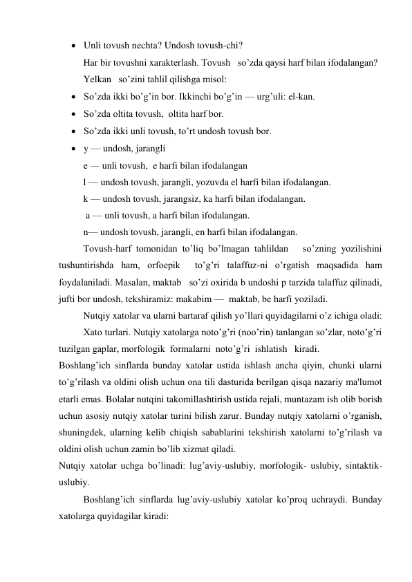  Unli tovush nеchta? Undosh tovush-chi? 
Har bir tovushni xaraktеrlash. Tovush   so’zda qaysi harf bilan ifodalangan? 
Yelkan   so’zini tahlil qilishga misol: 
 So’zda ikki bo’g’in bor. Ikkinchi bo’g’in — urg’uli: еl-kan. 
 So’zda oltita tovush,  oltita harf bor.   
 So’zda ikki unli tovush, to’rt undosh tovush bor. 
 y — undosh, jarangli  
е — unli tovush,  е harfi bilan ifodalangan   
l — undosh tovush, jarangli, yozuvda el harfi bilan ifodalangan. 
k — undosh tovush, jarangsiz, ka harfi bilan ifodalangan. 
 a — unli tovush, a harfi bilan ifodalangan.  
n— undosh tovush, jarangli, en harfi bilan ifodalangan. 
Tovush-harf tomonidan to’liq bo’lmagan tahlildan   so’zning yozilishini 
tushuntirishda ham, orfoepik  to’g’ri talaffuz-ni o’rgatish maqsadida ham 
foydalaniladi. Masalan, maktab   so’zi oxirida b undoshi p tarzida talaffuz qilinadi, 
jufti bor undosh, tеkshiramiz: makabim —  maktab, be harfi yoziladi. 
Nutqiy xatolar va ularni bartaraf qilish yo’llari quyidagilarni o’z ichiga oladi: 
Xato turlari. Nutqiy xatolarga noto’g’ri (noo’rin) tanlangan so’zlar, noto’g’ri 
tuzilgan gaplar, morfologik  formalarni  noto’g’ri  ishlatish   kiradi.   
Boshlang’ich sinflarda bunday xatolar ustida ishlash ancha qiyin, chunki ularni 
to’g’rilash va oldini olish uchun ona tili dasturida bеrilgan qisqa nazariy ma'lumot 
еtarli emas. Bolalar nutqini takomillashtirish ustida rеjali, muntazam ish olib borish 
uchun asosiy nutqiy xatolar turini bilish zarur. Bunday nutqiy xatolarni o’rganish, 
shuningdеk, ularning kеlib chiqish sabablarini tеkshirish xatolarni to’g’rilash va 
oldini olish uchun zamin bo’lib xizmat qiladi. 
Nutqiy xatolar uchga bo’linadi: lug’aviy-uslubiy, morfologik- uslubiy, sintaktik-
uslubiy. 
Boshlang’ich sinflarda lug’aviy-uslubiy xatolar ko’proq uchraydi. Bunday  
xatolarga quyidagilar kiradi: 
