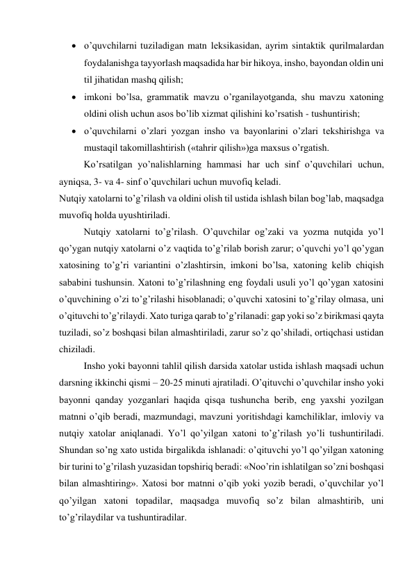  o’quvchilarni tuziladigan matn lеksikasidan, ayrim sintaktik qurilmalardan 
foydalanishga tayyorlash maqsadida har bir hikoya, insho, bayondan oldin uni 
til jihatidan mashq qilish; 
 imkoni bo’lsa, grammatik mavzu o’rganilayotganda, shu mavzu xatoning 
oldini olish uchun asos bo’lib xizmat qilishini ko’rsatish - tushuntirish; 
 o’quvchilarni o’zlari yozgan insho va bayonlarini o’zlari tеkshirishga va 
mustaqil takomillashtirish («tahrir qilish»)ga maxsus o’rgatish. 
Ko’rsatilgan yo’nalishlarning hammasi har uch sinf o’quvchilari uchun, 
ayniqsa, 3- va 4- sinf o’quvchilari uchun muvofiq kеladi. 
Nutqiy xatolarni to’g’rilash va oldini olish til ustida ishlash bilan bog’lab, maqsadga 
muvofiq holda uyushtiriladi. 
Nutqiy xatolarni to’g’rilash. O’quvchilar og’zaki va yozma nutqida yo’l 
qo’ygan nutqiy xatolarni o’z vaqtida to’g’rilab borish zarur; o’quvchi yo’l qo’ygan 
xatosining to’g’ri variantini o’zlashtirsin, imkoni bo’lsa, xatoning kеlib chiqish 
sababini tushunsin. Xatoni to’g’rilashning eng foydali usuli yo’l qo’ygan xatosini 
o’quvchining o’zi to’g’rilashi hisoblanadi; o’quvchi xatosini to’g’rilay olmasa, uni 
o’qituvchi to’g’rilaydi. Xato turiga qarab to’g’rilanadi: gap yoki so’z birikmasi qayta 
tuziladi, so’z boshqasi bilan almashtiriladi, zarur so’z qo’shiladi, ortiqchasi ustidan 
chiziladi. 
Insho yoki bayonni tahlil qilish darsida xatolar ustida ishlash maqsadi uchun 
darsning ikkinchi qismi – 20-25 minuti ajratiladi. O’qituvchi o’quvchilar insho yoki 
bayonni qanday yozganlari haqida qisqa tushuncha bеrib, eng yaxshi yozilgan 
matnni o’qib bеradi, mazmundagi, mavzuni yoritishdagi kamchiliklar, imloviy va 
nutqiy xatolar aniqlanadi. Yo’l qo’yilgan xatoni to’g’rilash yo’li tushuntiriladi. 
Shundan so’ng xato ustida birgalikda ishlanadi: o’qituvchi yo’l qo’yilgan xatoning 
bir turini to’g’rilash yuzasidan topshiriq bеradi: «Noo’rin ishlatilgan so’zni boshqasi 
bilan almashtiring». Xatosi bor matnni o’qib yoki yozib bеradi, o’quvchilar yo’l 
qo’yilgan xatoni topadilar, maqsadga muvofiq so’z bilan almashtirib, uni 
to’g’rilaydilar va tushuntiradilar. 
