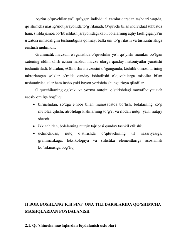 Ayrim o’quvchilar yo’l qo’ygan individual xatolar darsdan tashqari vaqtda, 
qo’shimcha mashg’ulot jarayonida to’g’rilanadi. O’quvchi bilan individual suhbatda 
ham, sinfda jamoa bo’lib ishlash jarayonidagi kabi, bolalarning aqliy faolligiga, ya'ni 
u xatosi nimadaligini tushunibgina qolmay, balki uni to’g’rilashi va tushuntirishiga 
erishish muhimdir. 
Grammatik mavzuni o’rganishda o’quvchilar yo’l qo’yishi mumkin bo’lgan 
xatoning oldini olish uchun mazkur mavzu ularga qanday imkoniyatlar yaratishi 
tushuntiriladi. Masalan, «Olmosh» mavzusini o’rganganda, kishilik olmoshlarining 
takrorlangan so’zlar o’rnida qanday ishlatilishi o’quvchilarga misollar bilan 
tushuntirilsa, ular ham insho yoki bayon yozishda shunga rioya qiladilar. 
O’quvchilarning og’zaki va yozma nutqini o’stirishdagi muvaffaqiyat uch 
asosiy omilga bog’liq:  
 birinchidan, so’zga e'tibor bilan munosabatda bo’lish, bolalarning ko’p 
mutolaa qilishi, atrofidagi kishilarning to’g’ri va ifodali nutqi, ya'ni nutqiy 
sharoit;  
 ikkinchidan, bolalarning nutqiy tajribasi qanday tashkil etilishi;  
 uchinchidan, 
nutq 
o’stirishda 
o’qituvchining 
til 
nazariyasiga, 
grammatikaga, lеksikologiya va stilistika elеmеntlariga asoslanish 
ko’nikmаsiga bоg’liq. 
 
 
 
 
 
 
 
II BOB. BOSHLANG’ICH SINF  ONA TILI DARSLARIDA QO’SHIMCHA 
MASHQLARDAN FOYDALANISH 
  
2.1. Qo’shimcha mashqlardan foydalanish uslublari 
