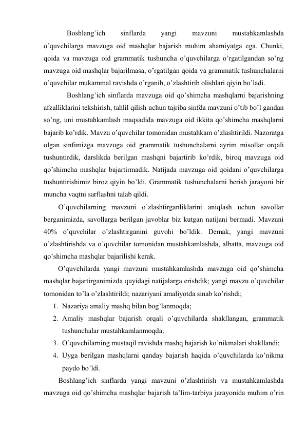 Boshlang’ich 
sinflarda 
yangi 
mavzuni 
mustahkamlashda             
o’quvchilarga mavzuga oid mashqlar bajarish muhim ahamiyatga ega. Chunki, 
qoida va mavzuga oid grammatik tushuncha o’quvchilarga o’rgatilgandan so’ng 
mavzuga oid mashqlar bajarilmasa, o’rgatilgan qoida va grammatik tushunchalarni 
o’quvchilar mukammal ravishda o’rganib, o’zlashtirib olishlari qiyin bo’ladi.    
Boshlang’ich sinflarda mavzuga oid qo’shimcha mashqlarni bajarishning 
afzalliklarini tekshirish, tahlil qilish uchun tajriba sinfda mavzuni o’tib bo’l gandan 
so’ng, uni mustahkamlash maqsadida mavzuga oid ikkita qo’shimcha mashqlarni  
bajarib ko’rdik. Mavzu o’quvchilar tomonidan mustahkam o’zlashtirildi. Nazoratga 
olgan sinfimizga mavzuga oid grammatik tushunchalarni ayrim misollar orqali 
tushuntirdik, darslikda berilgan mashqni bajartirib ko’rdik, biroq mavzuga oid 
qo’shimcha mashqlar bajartirmadik. Natijada mavzuga oid qoidani o’quvchilarga 
tushuntirishimiz biroz qiyin bo’ldi. Grammatik tushunchalarni berish jarayoni bir 
muncha vaqtni sarflashni talab qildi. 
O’quvchilarning mavzuni o’zlashtirganliklarini aniqlash uchun savollar 
berganimizda, savollarga berilgan javoblar biz kutgan natijani bermadi. Mavzuni 
40% o’quvchilar o’zlashtirganini guvohi bo’ldik. Demak, yangi mavzuni 
o’zlashtirishda va o’quvchilar tomonidan mustahkamlashda, albatta, mavzuga oid 
qo’shimcha mashqlar bajarilishi kerak. 
        O’quvchilarda yangi mavzuni mustahkamlashda mavzuga oid qo’shimcha 
mashqlar bajartirganimizda quyidagi natijalarga erishdik; yangi mavzu o’quvchilar 
tomonidan to’la o’zlashtirildi; nazariyani amaliyotda sinab ko’rishdi; 
1. Nazariya amaliy mashq bilan bog’lanmoqda; 
2. Amaliy mashqlar bajarish orqali o’quvchilarda shakllangan, grammatik 
tushunchalar mustahkamlanmoqda; 
3. O’quvchilarning mustaqil ravishda mashq bajarish ko’nikmalari shakllandi; 
4. Uyga berilgan mashqlarni qanday bajarish haqida o’quvchilarda ko’nikma 
paydo bo’ldi. 
Boshlang’ich sinflarda yangi mavzuni o’zlashtirish va mustahkamlashda 
mavzuga oid qo’shimcha mashqlar bajarish ta’lim-tarbiya jarayonida muhim o’rin 
