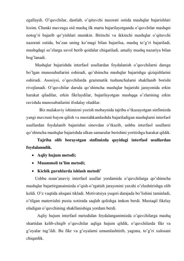 egallaydi. O’quvchilar, dastlab, o’qituvchi nazorati ostida mashqlar bajarishlari 
lozim. Chunki mavzuga oid mashq ilk marta bajarilayotganda o’quvchilar mashqni 
notog’ri bajarib qo’yishlari mumkin. Birinchi va ikkinchi mashqlar o’qituvchi 
nazorati ostida, ba’zan uning ko’magi bilan bajarilsa, mashq to’g’ri bajariladi, 
mashqdagi so’zlarga savol berib qoidalar chiqariladi, amaliy mashq nazariya bilan 
bog’lanadi. 
Mashqlar bajarishda interfaol usullardan foydalanish o’quvchilarni darsga 
bo’lgan munosabatlarini oshiradi, qo’shimcha mashqlar bajarishga qiziqishlarini 
oshiradi. Asosiysi, o’quvchilarda grammatik tushunchalarni shakllanib borishi 
rivojlanadi. O’quvchilar darsda qo’shimcha mashqlar bajarishi jarayonida erkin 
harakat qiladilar, erkin fikrlaydilar, bajarilayotgan mashqqa o’zlarining erkin 
ravishda munosabatlarini ifodalay oladilar. 
  
  Biz malakaviy ishimizni yozish mobaynida tajriba o’tkazayotgan sinfimizda 
yangi mavzuni bayon qilish va mustahkamlashda bajariladigan mashqlarni interfaol 
usullardan foydalanib bajarishni sinovdan o’tkazib, ushbu interfaol usullarni 
qo’shimcha mashqlar bajarishda ulkan samaralar berishini yoritishga harakat qildik.  
      
Tajriba olib borayotgan sinfimizda quyidagi interfaol usullardan 
foydalanndik.   
 Aqliy hujum metodi; 
 Muammoli ta’lim metodi; 
 Kichik guruhlarda ishlash metodi’ 
Ushbu noan’anaviy interfaol usullar yordamida o’quvchilarga qo’shimcha 
mashqlar bajartirganaimizda o’qish-o’rgatish jarayonini yaxshi o’zlashtirishga olib 
keldi. O’z vaqtida aloqani tikladi. Motivatsiya yuqori darajada bo’lishini taminladi, 
o’tilgan materrialni puxta xotirada saqlab qolishga imkon berdi. Mustaqil fikrlay 
oladigan o’quvchining shakllanishiga yordam berdi. 
     
Aqliy hujum interfaol metodidan foydalanganimizda o’quvchilarga mashq 
shartidan kelib-chiqib o’quvchilar aqliga hujum qildik, o’quvchilarda fikr va 
g’oyalar tug’ildi. Bu fikr va g’oyalarni umumlashtirib, yagona, to’g’ri xulosani 
chiqardik.  
