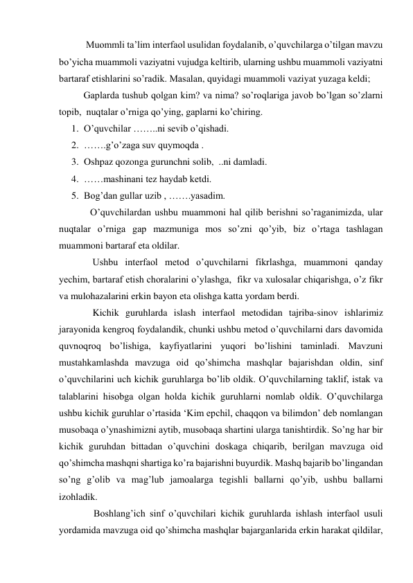     
 Muommli ta’lim interfaol usulidan foydalanib, o’quvchilarga o’tilgan mavzu 
bo’yicha muammoli vaziyatni vujudga keltirib, ularning ushbu muammoli vaziyatni 
bartaraf etishlarini so’radik. Masalan, quyidagi muammoli vaziyat yuzaga keldi; 
  
Gaplarda tushub qolgan kim? va nima? so’roqlariga javob bo’lgan so’zlarni 
topib,  nuqtalar o’rniga qo’ying, gaplarni ko’chiring. 
1. O’quvchilar ……..ni sevib o’qishadi. 
2. …….g’o’zaga suv quymoqda . 
3. Oshpaz qozonga gurunchni solib,  ..ni damladi. 
4. ……mashinani tez haydab ketdi. 
5. Bog’dan gullar uzib , …….yasadim. 
O’quvchilardan ushbu muammoni hal qilib berishni so’raganimizda, ular 
nuqtalar o’rniga gap mazmuniga mos so’zni qo’yib, biz o’rtaga tashlagan 
muammoni bartaraf eta oldilar. 
 Ushbu interfaol metod o’quvchilarni fikrlashga, muammoni qanday 
yechim, bartaraf etish choralarini o’ylashga,  fikr va xulosalar chiqarishga, o’z fikr 
va mulohazalarini erkin bayon eta olishga katta yordam berdi.  
 Kichik guruhlarda islash interfaol metodidan tajriba-sinov ishlarimiz 
jarayonida kengroq foydalandik, chunki ushbu metod o’quvchilarni dars davomida 
quvnoqroq bo’lishiga, kayfiyatlarini yuqori bo’lishini taminladi. Mavzuni 
mustahkamlashda mavzuga oid qo’shimcha mashqlar bajarishdan oldin, sinf 
o’quvchilarini uch kichik guruhlarga bo’lib oldik. O’quvchilarning taklif, istak va 
talablarini hisobga olgan holda kichik guruhlarni nomlab oldik. O’quvchilarga 
ushbu kichik guruhlar o’rtasida ‘Kim epchil, chaqqon va bilimdon’ deb nomlangan 
musobaqa o’ynashimizni aytib, musobaqa shartini ularga tanishtirdik. So’ng har bir 
kichik guruhdan bittadan o’quvchini doskaga chiqarib, berilgan mavzuga oid 
qo’shimcha mashqni shartiga ko’ra bajarishni buyurdik. Mashq bajarib bo’lingandan 
so’ng g’olib va mag’lub jamoalarga tegishli ballarni qo’yib, ushbu ballarni 
izohladik. 
    Boshlang’ich sinf o’quvchilari kichik guruhlarda ishlash interfaol usuli 
yordamida mavzuga oid qo’shimcha mashqlar bajarganlarida erkin harakat qildilar, 
