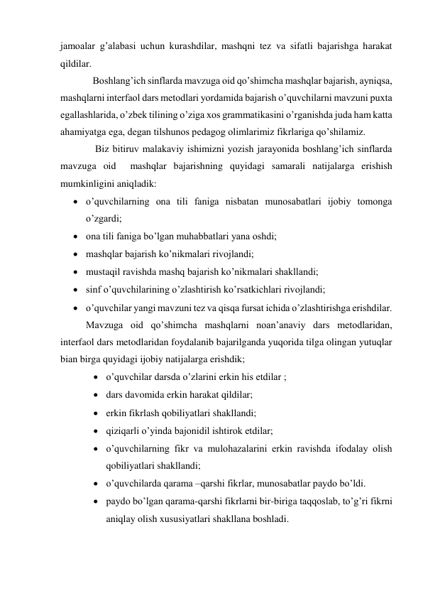 jamoalar g’alabasi uchun kurashdilar, mashqni tez va sifatli bajarishga harakat 
qildilar. 
             Boshlang’ich sinflarda mavzuga oid qo’shimcha mashqlar bajarish, ayniqsa, 
mashqlarni interfaol dars metodlari yordamida bajarish o’quvchilarni mavzuni puxta 
egallashlarida, o’zbek tilining o’ziga xos grammatikasini o’rganishda juda ham katta 
ahamiyatga ega, degan tilshunos pedagog olimlarimiz fikrlariga qo’shilamiz. 
              Biz bitiruv malakaviy ishimizni yozish jarayonida boshlang’ich sinflarda 
mavzuga oid  mashqlar bajarishning quyidagi samarali natijalarga erishish 
mumkinligini aniqladik: 
 o’quvchilarning ona tili faniga nisbatan munosabatlari ijobiy tomonga 
o’zgardi; 
 ona tili faniga bo’lgan muhabbatlari yana oshdi; 
 mashqlar bajarish ko’nikmalari rivojlandi; 
 mustaqil ravishda mashq bajarish ko’nikmalari shakllandi; 
 sinf o’quvchilarining o’zlashtirish ko’rsatkichlari rivojlandi; 
 o’quvchilar yangi mavzuni tez va qisqa fursat ichida o’zlashtirishga erishdilar. 
Mavzuga oid qo’shimcha mashqlarni noan’anaviy dars metodlaridan, 
interfaol dars metodlaridan foydalanib bajarilganda yuqorida tilga olingan yutuqlar 
bian birga quyidagi ijobiy natijalarga erishdik; 
 o’quvchilar darsda o’zlarini erkin his etdilar ; 
 dars davomida erkin harakat qildilar; 
 erkin fikrlash qobiliyatlari shakllandi; 
 qiziqarli o’yinda bajonidil ishtirok etdilar; 
 o’quvchilarning fikr va mulohazalarini erkin ravishda ifodalay olish 
qobiliyatlari shakllandi; 
 o’quvchilarda qarama –qarshi fikrlar, munosabatlar paydo bo’ldi. 
 paydo bo’lgan qarama-qarshi fikrlarni bir-biriga taqqoslab, to’g’ri fikrni 
aniqlay olish xususiyatlari shakllana boshladi. 
