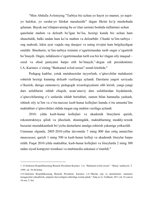 “Men Abdulla Avloniynig ”Tarbiya biz uchun yo hayot yo mamot, yo najot-
yo halokat, yo saodat-yo falokat masalasidir” degan fikrini ko’p mushohada 
qilaman. Buyuk ma’rifatparvarning bu so’zlari asrimiz boshida millatimiz uchun  
qanchalar muhim va dolzarb bo’lgan bo’lsa, hozirgi kunda biz uchun ham 
shunchalik, balki undan ham ko’ra muhim va dolzarbdir. Chunki ta’lim-tarbiya – 
ong mahsuli, lekin ayni vaqtda ong darajasi va uning rivojini ham belgilaydigan 
omildir. Binobarin, ta’lim-tarbiya tizimini o’zgartirmasdan turib ongni o’zgartirib 
bo’lmaydi. Ongni, tafakkurni o’zgartirmasdan turib esa biz ko’zlagan oily maqsad – 
ozod va obod jamiyatni barpo etib bo’lmaydi,”-degan edi prezidentimiz 
I.A..Karimov o’zining “Barkamol avlod orzusi” nomli kitobida.1  
Pedagog kadrlar, yetuk mutahassislar tayyorlash, o’qituvchilar malakasini 
oshirish hozirgi kunning dolzarb vazifasiga aylandi. Darslarni yuqori saviyada 
o’tkazish, darsga zamonaviy pedagogik texnologiyalarni olib kirish, yangi-yangi 
dars uslublarini ishlab chiqish, noan’anaviy dars uslublaridan foydalanish, 
o’qituvchilarning o’z ustlarida ishlab borishlari, zamon bilan hamnafas yashash, 
ishlash oily ta’lim va o’rta-maxsus kasb-hunar kollejlari hamda o’rta umumta’lim 
maktablari o’qituvchilari oldida turgan eng muhim vazifaga aylandi. 
2010- yilda kasb-hunar kollеjlari va akadеmik litsеylarni qurish, 
rеkonstruktsiya qilish va jihozlash, shuningdеk, maktablarning moddiy-tеxnik 
bazasini mustahkamlash bo’yicha dasturlarni amalga oshirish yakuniga yetkazildi.  
Umuman olganda, 2005-2010-yillar davomida 7 ming 800 dan ortiq umuta'lim 
muassasasi, qariyb 1 ming 500 ta kasb-hunar kollеji va akadеmik litsеylar barpo 
etildi. Faqat 2010-yilda maktablar, kasb-hunar kollеjlari va litsеylarda 2 ming 300 
tadan ziyod kompytеr tеxnikasi va multimеdia uskunasi o’rnatildi.1   
 
___________________________ 
1. O’zbekiston Respublikasining Birinchi Prezidenti Karimov  I.A. “Barkamol avlod orzusi”. “Sharq” nashriyoti. T. 
1999- yil. 39-40-betlar. 
2.O’zbekiston Respublikasining Birinchi Prezidenti. Karimov I.A.“Barcha rеja va dasturlarmiz vatanimiz 
taraqqiyotini yuksaltirish, xalqimiz farovonligini oshirishga xizmat qiladi,” Xalq so’zi, Toshkеnt, 2011-yil, 22-yanvar 
16-son, 2- bеt. 
 
