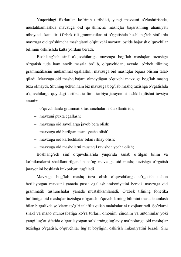 Yuqoridagi fikrlardan ko’rinib turibdiki, yangi mavzuni o’zlashtirishda, 
mustahkamlashda mavzuga oid qo’shimcha mashqlar bajarishning ahamiyati 
nihoyatda kattadir. O’zbek tili grammatikasini o’rgatishda boshlang’ich sinflarda 
mavzuga oid qo’shimcha mashqlarni o’qituvchi nazorati ostida bajarish o’quvchilar 
bilimini oshirishda katta yordam beradi.    
Boshlang’ich sinf o’quvchilariga mavzuga bog’lab mashqlar tuzushga 
o’rgatish juda ham nozik masala bo’lib, o’quvchidan, avvalo, o’zbek tilining 
grammatikasini mukammal egallashni, mavzuga oid mashqlar bajara olishni talab 
qiladi. Mavzuga oid mashq bajara olmaydigan o’quvchi mavzuga bog’lab mashq 
tuza olmaydi. Shuning uchun ham biz mavzuga bog’lab mashq tuzishga o’rgatishda 
o’quvchilarga quyidagi tartibda ta’lim –tarbiya jarayonini tashkil qilishni tavsiya 
etamiz: 
 o’quvchilarda grammatik tushunchalarni shakllantirish; 
 mavzuni puxta egallash; 
 mavzuga oid savollarga javob bera olish; 
 mavzuga oid berilgan testni yecha olish’ 
 mavzuga oid kartochkalar bilan ishlay olish; 
 mavzuga oid mashqlarni mustaqil ravishda yecha olish; 
Boshlang’ich sinf o’quvchilarida yuqorida sanab o’tilgan bilim va 
ko’nikmalarni shakllantirilgandan so’ng mavzuga oid mashq tuzishga o’rgatish 
jarayonini boshlash imkoniyati tug’iladi. 
Mavzuga bog’lab mashq tuza olish o’quvchilarga o’rgatish uchun 
berilayotgan mavzuni yanada puxta egallash imkoniyatini beradi. mavzuga oid 
grammatik tushunchalar yanada mustahkamlanadi. O’zbek tilining fonetika 
bo’limiga oid mashqlar tuzishga o’rgatish o’quvchilarning bilimini mustahkamlash 
bilan birgalikda so’zlarni to’g’ri talaffuz qilish malakalarini rivojlantiradi. So’zlarni 
shakl va mano munosabatiga ko’ra turlari; omonim, sinonim va antonimlar yoki 
yangi lug’at sifatida o’rgatilayotgan so’zlarning lug’aviy ma’nolariga oid mashqlar 
tuzishga o’rgatish, o’quvchilar lug’at boyligini oshirish imkoniyatini beradi. Shu 
