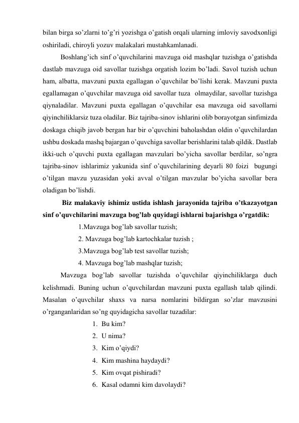 bilan birga so’zlarni to’g’ri yozishga o’gatish orqali ularning imloviy savodxonligi 
oshiriladi, chiroyli yozuv malakalari mustahkamlanadi. 
Boshlang’ich sinf o’quvchilarini mavzuga oid mashqlar tuzishga o’gatishda 
dastlab mavzuga oid savollar tuzishga orgatish lozim bo’ladi. Savol tuzish uchun 
ham, albatta, mavzuni puxta egallagan o’quvchilar bo’lishi kerak. Mavzuni puxta 
egallamagan o’quvchilar mavzuga oid savollar tuza  olmaydilar, savollar tuzishga 
qiynaladilar. Mavzuni puxta egallagan o’quvchilar esa mavzuga oid savollarni 
qiyinchiliklarsiz tuza oladilar. Biz tajriba-sinov ishlarini olib borayotgan sinfimizda 
doskaga chiqib javob bergan har bir o’quvchini baholashdan oldin o’quvchilardan 
ushbu doskada mashq bajargan o’quvchiga savollar berishlarini talab qildik. Dastlab 
ikki-uch o’quvchi puxta egallagan mavzulari bo’yicha savollar berdilar, so’ngra 
tajriba-sinov ishlarimiz yakunida sinf o’quvchilarining deyarli 80 foizi  bugungi 
o’tilgan mavzu yuzasidan yoki avval o’tilgan mavzular bo’yicha savollar bera 
oladigan bo’lishdi. 
           Biz malakaviy ishimiz ustida ishlash jarayonida tajriba o’tkazayotgan 
sinf o’quvchilarini mavzuga bog’lab quyidagi ishlarni bajarishga o’rgatdik: 
1.Mavzuga bog’lab savollar tuzish; 
2. Mavzuga bog’lab kartochkalar tuzish ; 
3.Mavzuga bog’lab test savollar tuzish; 
4. Mavzuga bog’lab mashqlar tuzish; 
Mavzuga bog’lab savollar tuzishda o’quvchilar qiyinchiliklarga duch 
kelishmadi. Buning uchun o’quvchilardan mavzuni puxta egallash talab qilindi. 
Masalan o’quvchilar shaxs va narsa nomlarini bildirgan so’zlar mavzusini 
o’rganganlaridan so’ng quyidagicha savollar tuzadilar: 
1. Bu kim? 
2. U nima? 
3. Kim o’qiydi? 
4. Kim mashina haydaydi? 
5. Kim ovqat pishiradi? 
6. Kasal odamni kim davolaydi? 
