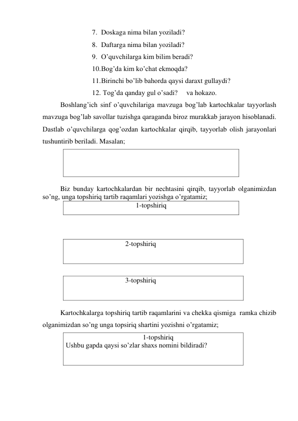 7. Doskaga nima bilan yoziladi? 
8. Daftarga nima bilan yoziladi? 
9. O’quvchilarga kim bilim beradi? 
10. Bog’da kim ko’chat ekmoqda? 
11. Birinchi bo’lib bahorda qaysi daraxt gullaydi? 
12.  Tog’da qanday gul o’sadi?     va hokazo. 
Boshlang’ich sinf o’quvchilariga mavzuga bog’lab kartochkalar tayyorlash 
mavzuga bog’lab savollar tuzishga qaraganda biroz murakkab jarayon hisoblanadi. 
Dastlab o’quvchilarga qog’ozdan kartochkalar qirqib, tayyorlab olish jarayonlari 
tushuntirib beriladi. Masalan; 
 
      
Biz bunday kartochkalardan bir nechtasini qirqib, tayyorlab olganimizdan 
so’ng, unga topshiriq tartib raqamlari yozishga o’rgatamiz; 
1-topshiriq 
                  
    
                                  2-topshiriq 
 
                
                                  3-topshiriq 
 
 
Kartochkalarga topshiriq tartib raqamlarini va chekka qismiga  ramka chizib 
olganimizdan so’ng unga topsiriq shartini yozishni o’rgatamiz;   
                                            1-topshiriq 
Ushbu gapda qaysi so’zlar shaxs nomini bildiradi? 
   
 
