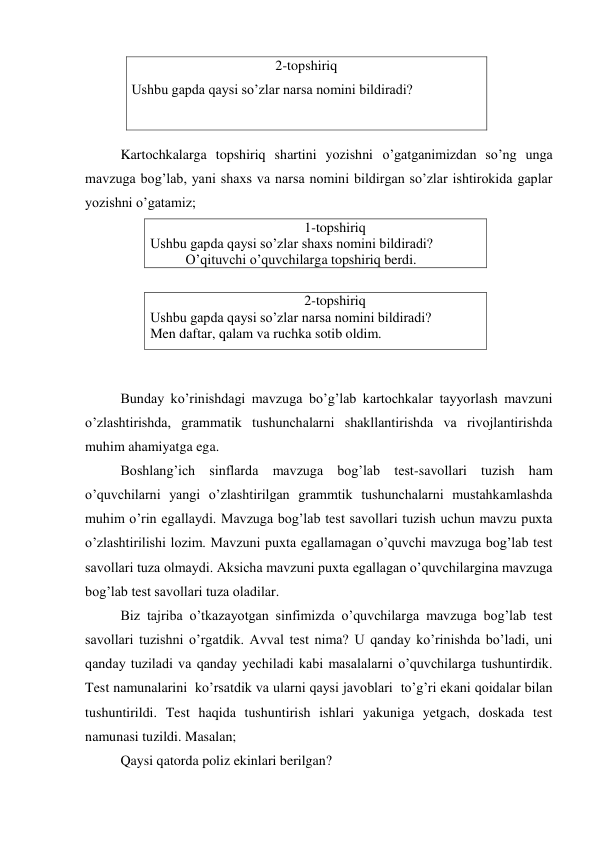 2-topshiriq 
Ushbu gapda qaysi so’zlar narsa nomini bildiradi? 
 
                              
Kartochkalarga topshiriq shartini yozishni o’gatganimizdan so’ng unga 
mavzuga bog’lab, yani shaxs va narsa nomini bildirgan so’zlar ishtirokida gaplar 
yozishni o’gatamiz; 
                                            1-topshiriq 
Ushbu gapda qaysi so’zlar shaxs nomini bildiradi? 
O’qituvchi o’quvchilarga topshiriq berdi. 
 
                                            2-topshiriq 
Ushbu gapda qaysi so’zlar narsa nomini bildiradi? 
Men daftar, qalam va ruchka sotib oldim. 
 
 
Bunday ko’rinishdagi mavzuga bo’g’lab kartochkalar tayyorlash mavzuni 
o’zlashtirishda, grammatik tushunchalarni shakllantirishda va rivojlantirishda 
muhim ahamiyatga ega. 
Boshlang’ich sinflarda mavzuga bog’lab test-savollari tuzish ham 
o’quvchilarni yangi o’zlashtirilgan grammtik tushunchalarni mustahkamlashda 
muhim o’rin egallaydi. Mavzuga bog’lab test savollari tuzish uchun mavzu puxta 
o’zlashtirilishi lozim. Mavzuni puxta egallamagan o’quvchi mavzuga bog’lab test 
savollari tuza olmaydi. Aksicha mavzuni puxta egallagan o’quvchilargina mavzuga 
bog’lab test savollari tuza oladilar. 
Biz tajriba o’tkazayotgan sinfimizda o’quvchilarga mavzuga bog’lab test 
savollari tuzishni o’rgatdik. Avval test nima? U qanday ko’rinishda bo’ladi, uni 
qanday tuziladi va qanday yechiladi kabi masalalarni o’quvchilarga tushuntirdik. 
Test namunalarini  ko’rsatdik va ularni qaysi javoblari  to’g’ri ekani qoidalar bilan 
tushuntirildi. Test haqida tushuntirish ishlari yakuniga yetgach, doskada test 
namunasi tuzildi. Masalan;  
Qaysi qatorda poliz ekinlari berilgan? 
