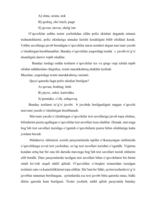 A] olma, uzum, nok 
B] qoshiq, cho’mich, paqir 
S] qovun, tarvuz, sholg’om 
         O’quvchilar ushbu testni yechishdan oldin poliz ekinlari deganda nimani 
tushunishlarini, poliz ekinlariga nimalar kirishi kerakligini bilib olishlari kerak. 
Ushbu savollarga javob beradigan o’quvchilar narsa nomlari degan mavzuni yaxshi 
o’zlashtirgan hisoblanadilar. Bunday o’quvchilar yuqoridagi testda   s  javobi to’g’ri 
ekaniligini darrov topib oladilar. 
             Bunday turdagi sodda testlarni o’quvchilar tez va qisqa vaqt ichida topib 
olishni udddasidan chiqishsa, testni murakkabroq shaklda tuziladi.  
Masalan; yuqoridagi testni murakkabroq varianti; 
Qaysi qatorda faqat poliz ekinlari berilgan? 
A) qovun, bodring, behi 
B) piyoz, sabzi, kartoshka 
S) pomidor, o’rik, oshqovoq 
         Bunday testlarni to’g’ri javobi  b javobda berilganligini topgan o’quvchi 
mavzuni yaxshi o’zlashtirgan hisoblanadi. 
Mavzuni yaxshi o’zlashtirgan o’quvchilar test savollariga javob topa olishsa, 
bilimlarini puxta egallagan o’quvchilar test savollari tuza oladilar. Demak, mavzuga 
bog’lab test savollari tuzishga o’rgatish o’quvchilarni puxta bilim olishlariga katta 
yordam beradi. 
  
Malakaviy ishimizni yozish jarayonimizda tajriba o’tkazayotgan sinfimizda 
o’quvchilarga avval test yechishni, so’ng test savollari tuzishni o’rgatdik. Yigirma 
kundan ortiq har bir ona tili darsida mavzuga bog’lab test savollari tuzish ishlarini 
olib bordik. Dars jarayonlarida tuzilgan test savollari bilan o’quvchilarni bir-birini 
sinab ko’rish orqali tahlil qilindi. O’quvchilar o’rtoqlari tomonidan tuzulgan 
testlarni xato va kamchiliklarini topa oldilar. Ma’lum bo’ldiki, ayrim testlarda to’g’ri 
javoblar umuman berilmagan,  ayrimlarida esa test javobi bitta qatorda emas, balki 
ikkita qatorda ham berilgani. Testni yechish, tahlil qilish jarayonida bunday 
