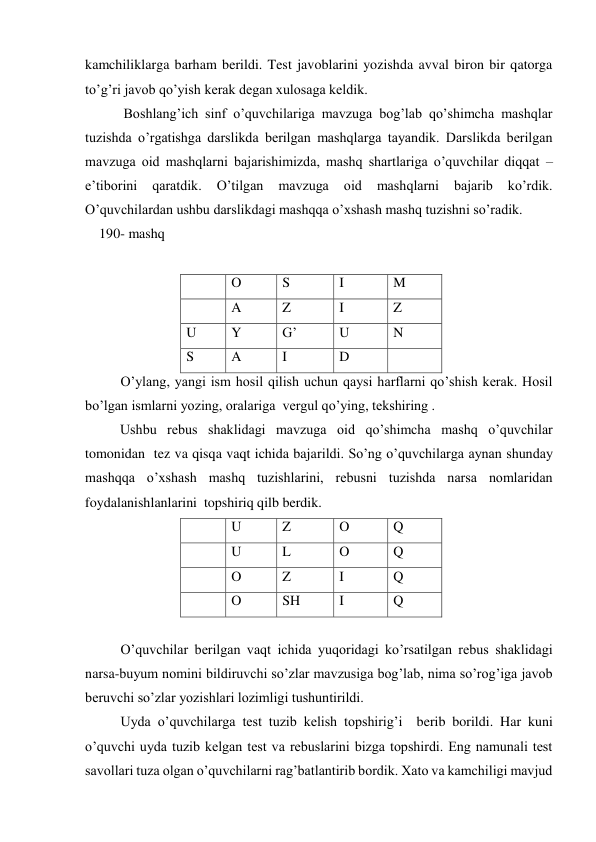 kamchiliklarga barham berildi. Test javoblarini yozishda avval biron bir qatorga 
to’g’ri javob qo’yish kerak degan xulosaga keldik. 
           Boshlang’ich sinf o’quvchilariga mavzuga bog’lab qo’shimcha mashqlar 
tuzishda o’rgatishga darslikda berilgan mashqlarga tayandik. Darslikda berilgan 
mavzuga oid mashqlarni bajarishimizda, mashq shartlariga o’quvchilar diqqat –
e’tiborini 
qaratdik. 
O’tilgan 
mavzuga 
oid 
mashqlarni 
bajarib 
ko’rdik. 
O’quvchilardan ushbu darslikdagi mashqqa o’xshash mashq tuzishni so’radik. 
    190- mashq 
 
 
 
O 
S 
I 
M 
 
A 
Z 
I 
Z 
U 
Y 
G’ 
U 
N 
S 
A 
I 
D 
 
O’ylang, yangi ism hosil qilish uchun qaysi harflarni qo’shish kerak. Hosil 
bo’lgan ismlarni yozing, oralariga  vergul qo’ying, tekshiring .  
          Ushbu rebus shaklidagi mavzuga oid qo’shimcha mashq o’quvchilar 
tomonidan  tez va qisqa vaqt ichida bajarildi. So’ng o’quvchilarga aynan shunday 
mashqqa o’xshash mashq tuzishlarini, rebusni tuzishda narsa nomlaridan 
foydalanishlanlarini  topshiriq qilb berdik.       
 
U 
Z 
O 
Q 
 
U 
L 
O 
Q 
 
O 
Z 
I 
Q 
 
O 
SH 
I 
Q 
 
O’quvchilar berilgan vaqt ichida yuqoridagi ko’rsatilgan rebus shaklidagi 
narsa-buyum nomini bildiruvchi so’zlar mavzusiga bog’lab, nima so’rog’iga javob 
beruvchi so’zlar yozishlari lozimligi tushuntirildi.  
Uyda o’quvchilarga test tuzib kelish topshirig’i  berib borildi. Har kuni 
o’quvchi uyda tuzib kelgan test va rebuslarini bizga topshirdi. Eng namunali test 
savollari tuza olgan o’quvchilarni rag’batlantirib bordik. Xato va kamchiligi mavjud 
