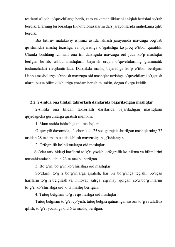 testlarni a’lochi o’quvchilarga berib, xato va kamchiliklarini aniqlab berishni so’rab 
bordik. Ularning bu boradagi fikr-mulohazalarini dars jarayonlarida muhokama qilib 
bordik. 
Biz bitiruv malakaviy ishimiz ustida ishlash jarayonida mavzuga bog’lab 
qo’shimcha mashq tuzishga va bajarishga o’rgatishga ko’proq e’tibor qaratdik. 
Chunki boshlang’ich sinf ona tili darsligida mavzuga oid juda ko’p mashqlar  
berlgan bo’lib, ushbu mashqlarni bajarish orqali o’quvchilarning grammatik 
tushunchalari rivojlantiriladi. Darslikda mashq bajarishga ko’p e’tibor berilgan. 
Ushbu mashqlarga o’xshash mavzuga oid mashqlar tuzishga o’quvchilarni o’rgatish 
ularni puxta bilim olishlariga yordam berish mumkin, degan fikrga keldik.  
 
2.2. 2-sinfda ona tilidan takrorlash darslarida bajariladigan mashqlar  
2-sinfda ona tilidan takrorlash darslarida bajariladigan mashqlarni 
quyidagicha guruhlarga ajratish mumkin: 
1. Matn ustida ishlashga oid mashqlar: 
O’quv yili davomida,   1-chorakda  25 soatga rejalashtirilgan mashqlarning 72 
tasidan 28 tasi matn ustida ishlash mavzusiga bag’ishlangan . 
2. Orfografik ko’nikmalarga oid mashqlar: 
         So’zlar tarkibidagi harflarni to’g’ri yozish, orfografik ko’nikma va bilimlarini 
mustahkamlash uchun 23 ta mashq berilgan. 
3. Bo’g’in, bo’g’in ko’chirishga oid mashqlar: 
So’zlarni to’g’ri bo’g’inlarga ajratish, har bir bo’g’inga tegishli bo’lgan 
harflarni to’g’ri belgilash va  nihoyat  satrga  sig’may  qolgan  so’z bo’g’inlarini 
to’g’ri ko’chirishga oid  6 ta mashq berilgan.                          
          4. Tutuq belgisini to’g’ri qo’llashga oid mashqlar:              
Tutuq belgisini to’g’ri qo’yish, tutuq belgisi qatnashgan so’zni to’g’ri talaffuz 
qilish, to’g’ri yozishga oid 6 ta mashq berilgan. 
