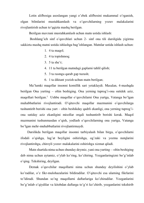 Lotin alifbosiga asoslangan yangi o’zbek alifbosini mukammal o’rganish, 
olgan bilmlarini mustahkamlash va o’quvchilarning yozuv malakalarini 
rivojlantirish uchun to’qqizta mashq berilgan. 
Berilgan mavzuni mustahkamlash uchun matn ustida ishlash:  
           Boshlang’ich sinf o’quvchlari uchun 2- sinf ona tili darsligida yigirma 
sakkizta mashq matni ustida ishlashga bag’ishlangan. Matnlar ustida ishlash uchun: 
1. 4 ta maqol; 
2. 4 ta topishmoq; 
3. 5 ta she’r; 
4. 11 ta berilgan matndagi gaplarni tahlil qilish; 
5. 3 ta rasmga qarab gap tuzush; 
6. 1 ta diktant yozish uchun matn berilgan; 
Ma’lumki maqollar insonni komillik sari yetaklaydi. Masalan, 4-mashqda 
berilgan Ona yurting – oltin beshiging. Ona yerning tuprog’i-ona sutidek aziz, 
maqollari berilgan.1  Ushbu maqollar o’quvchilarni Ona yurtga, Vatanga bo’lgan 
muhabbatlarini rivojlantiradi. O’qituvchi maqollar mazmunini o’quvchilarga 
tushuntirib berishi ona yurt – oltin beshikday qadrli ekanligi, ona yerning tuprog’i-
ona sutiday aziz ekanligini misollar orqali tushuntirib berishi kerak. Maqol 
mazmunini tushunmasdan o’qish, yodlash o’quvchilarning ona yurtga, Vatanga 
bo’lgan mehr-muhabbatlarini rivojlantirmaydi. 
        Darslikda berilgan maqollar insonni tarbiyalash bilan birga, o’quvchilarni 
ifodali o’qishga, lug’at boyligini oshirishga, og’zaki va yozma nutqlarini 
rivojlantirshga, chiroyli yozuv malakalarini oshirishga xizmat qiladi. 
          Matn shartida nima uchun shunday deymiz, yani ona yurting - -oltin beshiging 
deb nima uchun aytamiz, o’ylab ko’ring, ko’chiring. Yozganlaringizni bo’g’inlab 
o’qing. Tekshiring, deyilgan. 
          Demak o’quvchilar maqollarni nima uchun shunday deyilishini o’ylab 
ko’radilar, o’z fikr-mulohazalarini bildiradilar. O’qituvchi esa ularning fikrlarini 
to’ldiradi. Shundan so’ng maqollarni daftarlariga ko’chiradilar. Yozganlarini 
bo’g’inlab o’qiydilar va kitobdan daftarga to’g’ri ko’chirib, yozganlarini tekshirib 
